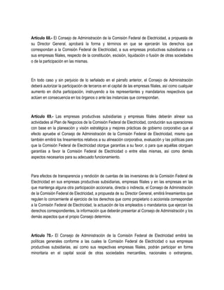 Artículo 68.- El Consejo de Administración de la Comisión Federal de Electricidad, a propuesta de
su Director General, aprobará la forma y términos en que se ejercerán los derechos que
correspondan a la Comisión Federal de Electricidad, a sus empresas productivas subsidiarias o a
sus empresas filiales, respecto de la constitución, escisión, liquidación o fusión de otras sociedades
o de la participación en las mismas.
En todo caso y sin perjuicio de lo señalado en el párrafo anterior, el Consejo de Administración
deberá autorizar la participación de terceros en el capital de las empresas filiales, así como cualquier
aumento en dicha participación, instruyendo a los representantes y mandatarios respectivos que
actúen en consecuencia en los órganos o ante las instancias que correspondan.
Artículo 69.- Las empresas productivas subsidiarias y empresas filiales deberán alinear sus
actividades al Plan de Negocios de la Comisión Federal de Electricidad, conducirán sus operaciones
con base en la planeación y visión estratégica y mejores prácticas de gobierno corporativo que al
efecto apruebe el Consejo de Administración de la Comisión Federal de Electricidad, mismo que
también emitirá los lineamientos relativos a su alineación corporativa, evaluación y las políticas para
que la Comisión Federal de Electricidad otorgue garantías a su favor, o para que aquéllas otorguen
garantías a favor la Comisión Federal de Electricidad o entre ellas mismas, así como demás
aspectos necesarios para su adecuado funcionamiento.
Para efectos de transparencia y rendición de cuentas de las inversiones de la Comisión Federal de
Electricidad en sus empresas productivas subsidiarias, empresas filiales y en las empresas en las
que mantenga alguna otra participación accionaria, directa o indirecta, el Consejo de Administración
de la Comisión Federal de Electricidad, a propuesta de su Director General, emitirá lineamientos que
regulen lo concerniente al ejercicio de los derechos que como propietario o accionista correspondan
a la Comisión Federal de Electricidad, la actuación de los empleados o mandatarios que ejerzan los
derechos correspondientes, la información que deberán presentar al Consejo de Administración y los
demás aspectos que el propio Consejo determine.
Artículo 70.- El Consejo de Administración de la Comisión Federal de Electricidad emitirá las
políticas generales conforme a las cuales la Comisión Federal de Electricidad o sus empresas
productivas subsidiarias, así como sus respectivas empresas filiales, podrán participar en forma
minoritaria en el capital social de otras sociedades mercantiles, nacionales o extranjeras,
 