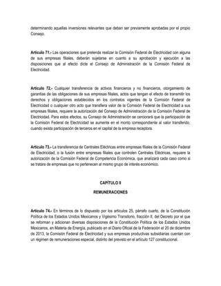 determinando aquellas inversiones relevantes que deban ser previamente aprobadas por el propio
Consejo.
Artículo 71.- Las operaciones que pretenda realizar la Comisión Federal de Electricidad con alguna
de sus empresas filiales, deberán sujetarse en cuanto a su aprobación y ejecución a las
disposiciones que al efecto dicte el Consejo de Administración de la Comisión Federal de
Electricidad.
Artículo 72.- Cualquier transferencia de activos financieros y no financieros, otorgamiento de
garantías de las obligaciones de sus empresas filiales, actos que tengan el efecto de transmitir los
derechos y obligaciones establecidos en los contratos vigentes de la Comisión Federal de
Electricidad o cualquier otro acto que transfiera valor de la Comisión Federal de Electricidad a sus
empresas filiales, requiere la autorización del Consejo de Administración de la Comisión Federal de
Electricidad. Para estos efectos, su Consejo de Administración se cerciorará que la participación de
la Comisión Federal de Electricidad se aumente en el monto correspondiente al valor transferido,
cuando exista participación de terceros en el capital de la empresa receptora.
Artículo 73.- La transferencia de Centrales Eléctricas entre empresas filiales de la Comisión Federal
de Electricidad, o la fusión entre empresas filiales que controlen Centrales Eléctricas, requiere la
autorización de la Comisión Federal de Competencia Económica, que analizará cada caso como si
se tratara de empresas que no pertenecen al mismo grupo de interés económico.
CAPÍTULO II
REMUNERACIONES
Artículo 74.- En términos de lo dispuesto por los artículos 25, párrafo cuarto, de la Constitución
Política de los Estados Unidos Mexicanos y Vigésimo Transitorio, fracción II, del Decreto por el que
se reforman y adicionan diversas disposiciones de la Constitución Política de los Estados Unidos
Mexicanos, en Materia de Energía, publicado en el Diario Oficial de la Federación el 20 de diciembre
de 2013, la Comisión Federal de Electricidad y sus empresas productivas subsidiarias cuentan con
un régimen de remuneraciones especial, distinto del previsto en el artículo 127 constitucional.
 