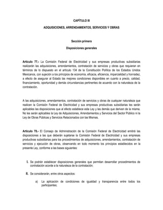 CAPÍTULO III
ADQUISICIONES, ARRENDAMIENTOS, SERVICIOS Y OBRAS
Sección primera
Disposiciones generales
Artículo 77.- La Comisión Federal de Electricidad y sus empresas productivas subsidiarias
realizarán las adquisiciones, arrendamientos, contratación de servicios y obras que requieran en
términos de lo dispuesto en el artículo 134 de la Constitución Política de los Estados Unidos
Mexicanos, con sujeción a los principios de economía, eficacia, eficiencia, imparcialidad y honradez,
a efecto de asegurar al Estado las mejores condiciones disponibles en cuanto a precio, calidad,
financiamiento, oportunidad y demás circunstancias pertinentes de acuerdo con la naturaleza de la
contratación.
A las adquisiciones, arrendamientos, contratación de servicios y obras de cualquier naturaleza que
realicen la Comisión Federal de Electricidad y sus empresas productivas subsidiarias les serán
aplicables las disposiciones que al efecto establece esta Ley y las demás que deriven de la misma.
No les serán aplicables la Ley de Adquisiciones, Arrendamientos y Servicios del Sector Público ni la
Ley de Obras Públicas y Servicios Relacionados con las Mismas.
Artículo 78.- El Consejo de Administración de la Comisión Federal de Electricidad emitirá las
disposiciones a las que deberán sujetarse la Comisión Federal de Electricidad y sus empresas
productivas subsidiarias para los procedimientos de adquisiciones, arrendamientos, contratación de
servicios y ejecución de obras, observando en todo momento los principios establecidos en la
presente Ley, conforme a las bases siguientes:
I. Se podrán establecer disposiciones generales que permitan desarrollar procedimientos de
contratación acorde a la naturaleza de la contratación;
II. Se considerarán, entre otros aspectos:
a) La aplicación de condiciones de igualdad y transparencia entre todos los
participantes;
 