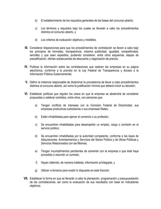 b) El establecimiento de los requisitos generales de las bases del concurso abierto;
c) Los términos y requisitos bajo los cuales se llevarán a cabo los procedimientos
distintos al concurso abierto, y
d) Los criterios de evaluación objetivos y medibles;
III. Considerar disposiciones para que los procedimientos de contratación se lleven a cabo bajo
los principios de honradez, transparencia, máxima publicidad, igualdad, competitividad,
sencillez y que sean expeditos, pudiendo considerar, entre otros esquemas, etapas de
precalificación, ofertas subsecuentes de descuento y negociación de precios;
IV. Publicar la información sobre las contrataciones que realicen las empresas en su página
electrónica, conforme a lo previsto en la Ley Federal de Transparencia y Acceso a la
Información Pública Gubernamental;
V. Definir la instancia responsable de dictaminar la procedencia de llevar a cabo procedimientos
distintos al concurso abierto, así como la justificación mínima que deberá incluir su decisión;
VI. Establecer políticas que regulen los casos en que la empresa se abstendrá de considerar
propuestas o celebrar contratos, entre otros, con personas que:
a) Tengan conflicto de intereses con la Comisión Federal de Electricidad, sus
empresas productivas subsidiarias o sus empresas filiales;
b) Estén inhabilitadas para ejercer el comercio o su profesión;
c) Se encuentren inhabilitadas para desempeñar un empleo, cargo o comisión en el
servicio público;
d) Se encuentren inhabilitadas por la autoridad competente, conforme a las leyes de
Adquisiciones, Arrendamientos y Servicios del Sector Público y de Obras Públicas y
Servicios Relacionados con las Mismas;
e) Tengan incumplimientos pendientes de solventar con la empresa o que ésta haya
procedido a rescindir un contrato;
f) Hayan obtenido, de manera indebida, información privilegiada, y
g) Utilicen a terceros para evadir lo dispuesto en esta fracción;
VII. Establecer la forma en que se llevarán a cabo la planeación, programación y presupuestación
de las contrataciones, así como la evaluación de sus resultados con base en indicadores
objetivos;
 