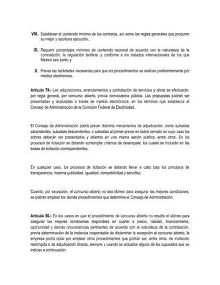 VIII. Establecer el contenido mínimo de los contratos, así como las reglas generales que procuren
su mejor y oportuna ejecución;
IX. Requerir porcentajes mínimos de contenido nacional de acuerdo con la naturaleza de la
contratación, la regulación tarifaria, y conforme a los tratados internacionales de los que
México sea parte, y
X. Prever las facilidades necesarias para que los procedimientos se realicen preferentemente por
medios electrónicos.
Artículo 79.- Las adquisiciones, arrendamientos y contratación de servicios y obras se efectuarán,
por regla general, por concurso abierto, previa convocatoria pública. Las propuestas podrán ser
presentadas y analizadas a través de medios electrónicos, en los términos que establezca el
Consejo de Administración de la Comisión Federal de Electricidad.
El Consejo de Administración podrá prever distintos mecanismos de adjudicación, como subastas
ascendentes, subastas descendentes, o subastas al primer precio en sobre cerrado en cuyo caso los
sobres deberán ser presentados y abiertos en una misma sesión pública, entre otros. En los
procesos de licitación se deberán contemplar criterios de desempate, los cuales se incluirán en las
bases de licitación correspondientes.
En cualquier caso, los procesos de licitación se deberán llevar a cabo bajo los principios de
transparencia, máxima publicidad, igualdad, competitividad y sencillez.
Cuando, por excepción, el concurso abierto no sea idóneo para asegurar las mejores condiciones,
se podrán emplear los demás procedimientos que determine el Consejo de Administración.
Artículo 80.- En los casos en que el procedimiento de concurso abierto no resulte el idóneo para
asegurar las mejores condiciones disponibles en cuanto a precio, calidad, financiamiento,
oportunidad y demás circunstancias pertinentes de acuerdo con la naturaleza de la contratación,
previa determinación de la instancia responsable de dictaminar la excepción al concurso abierto, la
empresa podrá optar por emplear otros procedimientos que podrán ser, entre otros, de invitación
restringida o de adjudicación directa, siempre y cuando se actualice alguno de los supuestos que se
indican a continuación:
 