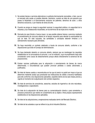 I. No existan bienes o servicios alternativos o sustitutos técnicamente razonables, o bien, que en
el mercado sólo existe un posible oferente. Asimismo, cuando se trate de una persona que
posee la titularidad o el licenciamiento exclusivo de patentes, derechos de autor, u otros
derechos exclusivos, o por tratarse de obras de arte;
II. Cuando se ponga en riesgo la seguridad nacional, la seguridad pública o la seguridad de la
empresa y sus instalaciones industriales, en los términos de las leyes de la materia;
III. Derivado de caso fortuito o fuerza mayor, no sea posible obtener bienes o servicios mediante
el procedimiento de concurso abierto en el tiempo requerido para atender la eventualidad de
que se trate. En este supuesto, las cantidades o conceptos deberán limitarse a lo
estrictamente necesario para afrontarla;
IV. Se haya rescindido un contrato celebrado a través de concurso abierto, conforme a las
disposiciones que dicte el Consejo de Administración;
V. Se haya declarado desierto un concurso abierto, siempre que se mantengan los requisitos
establecidos en la convocatoria al concurso o en la invitación, cuyo incumplimiento haya sido
considerado como causa de desechamiento porque afecta directamente la solvencia de las
proposiciones;
VI. Existan razones justificadas para la adquisición o arrendamiento de bienes de marca
determinada, o circunstancias que puedan provocar pérdidas o costos adicionales y
justificados;
VII. Se trate de bienes usados o reconstruidos en los que el precio no podrá ser mayor al que se
determine mediante avalúo que practicarán las instituciones de crédito o terceros habilitados
para ello conforme a las disposiciones aplicables, expedido dentro de los seis meses previos y
vigente al momento de la adjudicación del contrato respectivo;
VIII. Se trate de servicios de consultorías, asesorías, estudios de ingeniería o de otra naturaleza,
investigaciones o capacitación;
IX. Se trate de la adquisición de bienes para su comercialización directa o para someterlos a
procesos productivos que realice en cumplimiento de su objeto o fines propios expresamente
establecidos en las disposiciones aplicables;
X. Se trate de las adquisiciones y enajenaciones realizadas dentro del Mercado Eléctrico;
XI. Se trate de las subastas a que se refiere la Ley de la Industria Eléctrica;
 