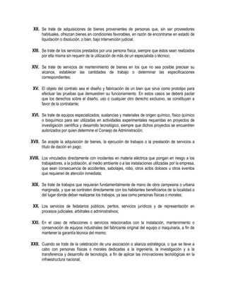 XII. Se trate de adquisiciones de bienes provenientes de personas que, sin ser proveedores
habituales, ofrezcan bienes en condiciones favorables, en razón de encontrarse en estado de
liquidación o disolución, o bien, bajo intervención judicial;
XIII. Se trate de los servicios prestados por una persona física, siempre que éstos sean realizados
por ella misma sin requerir de la utilización de más de un especialista o técnico;
XIV. Se trate de servicios de mantenimiento de bienes en los que no sea posible precisar su
alcance, establecer las cantidades de trabajo o determinar las especificaciones
correspondientes;
XV. El objeto del contrato sea el diseño y fabricación de un bien que sirva como prototipo para
efectuar las pruebas que demuestren su funcionamiento. En estos casos se deberá pactar
que los derechos sobre el diseño, uso o cualquier otro derecho exclusivo, se constituyan a
favor de la contratante;
XVI. Se trate de equipos especializados, sustancias y materiales de origen químico, físico químico
o bioquímico para ser utilizadas en actividades experimentales requeridas en proyectos de
investigación científica y desarrollo tecnológico, siempre que dichos proyectos se encuentren
autorizados por quien determine el Consejo de Administración;
XVII. Se acepte la adquisición de bienes, la ejecución de trabajos o la prestación de servicios a
título de dación en pago;
XVIII. Los vinculados directamente con incidentes en materia eléctrica que pongan en riesgo a los
trabajadores, a la población, al medio ambiente o a las instalaciones utilizadas por la empresa,
que sean consecuencia de accidentes, sabotajes, robo, otros actos dolosos u otros eventos
que requieran de atención inmediata;
XIX. Se trate de trabajos que requieran fundamentalmente de mano de obra campesina o urbana
marginada, y que se contraten directamente con los habitantes beneficiarios de la localidad o
del lugar donde deban realizarse los trabajos, ya sea como personas físicas o morales;
XX. Los servicios de fedatarios públicos, peritos, servicios jurídicos y de representación en
procesos judiciales, arbitrales o administrativos;
XXI. En el caso de refacciones o servicios relacionados con la instalación, mantenimiento o
conservación de equipos industriales del fabricante original del equipo o maquinaria, a fin de
mantener la garantía técnica del mismo;
XXII. Cuando se trate de la celebración de una asociación o alianza estratégica, o que se lleve a
cabo con personas físicas o morales dedicadas a la ingeniería, la investigación y a la
transferencia y desarrollo de tecnología, a fin de aplicar las innovaciones tecnológicas en la
infraestructura nacional;
 