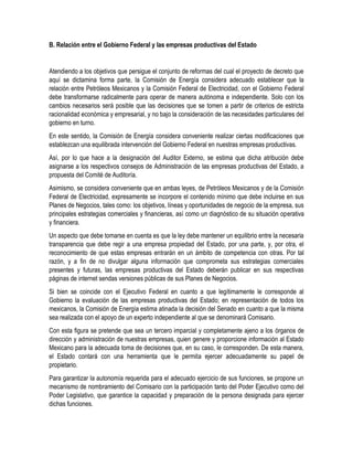 B. Relación entre el Gobierno Federal y las empresas productivas del Estado
Atendiendo a los objetivos que persigue el conjunto de reformas del cual el proyecto de decreto que
aquí se dictamina forma parte, la Comisión de Energía considera adecuado establecer que la
relación entre Petróleos Mexicanos y la Comisión Federal de Electricidad, con el Gobierno Federal
debe transformarse radicalmente para operar de manera autónoma e independiente. Solo con los
cambios necesarios será posible que las decisiones que se tomen a partir de criterios de estricta
racionalidad económica y empresarial, y no bajo la consideración de las necesidades particulares del
gobierno en turno.
En este sentido, la Comisión de Energía considera conveniente realizar ciertas modificaciones que
establezcan una equilibrada intervención del Gobierno Federal en nuestras empresas productivas.
Así, por lo que hace a la designación del Auditor Externo, se estima que dicha atribución debe
asignarse a los respectivos consejos de Administración de las empresas productivas del Estado, a
propuesta del Comité de Auditoría.
Asimismo, se considera conveniente que en ambas leyes, de Petróleos Mexicanos y de la Comisión
Federal de Electricidad, expresamente se incorpore el contenido mínimo que debe incluirse en sus
Planes de Negocios, tales como: los objetivos, líneas y oportunidades de negocio de la empresa, sus
principales estrategias comerciales y financieras, así como un diagnóstico de su situación operativa
y financiera.
Un aspecto que debe tomarse en cuenta es que la ley debe mantener un equilibrio entre la necesaria
transparencia que debe regir a una empresa propiedad del Estado, por una parte, y, por otra, el
reconocimiento de que estas empresas entrarán en un ámbito de competencia con otras. Por tal
razón, y a fin de no divulgar alguna información que comprometa sus estrategias comerciales
presentes y futuras, las empresas productivas del Estado deberán publicar en sus respectivas
páginas de internet sendas versiones públicas de sus Planes de Negocios.
Si bien se coincide con el Ejecutivo Federal en cuanto a que legítimamente le corresponde al
Gobierno la evaluación de las empresas productivas del Estado; en representación de todos los
mexicanos, la Comisión de Energía estima atinada la decisión del Senado en cuanto a que la misma
sea realizada con el apoyo de un experto independiente al que se denominará Comisario.
Con esta figura se pretende que sea un tercero imparcial y completamente ajeno a los órganos de
dirección y administración de nuestras empresas, quien genere y proporcione información al Estado
Mexicano para la adecuada toma de decisiones que, en su caso, le corresponden. De esta manera,
el Estado contará con una herramienta que le permita ejercer adecuadamente su papel de
propietario.
Para garantizar la autonomía requerida para el adecuado ejercicio de sus funciones, se propone un
mecanismo de nombramiento del Comisario con la participación tanto del Poder Ejecutivo como del
Poder Legislativo, que garantice la capacidad y preparación de la persona designada para ejercer
dichas funciones.
 