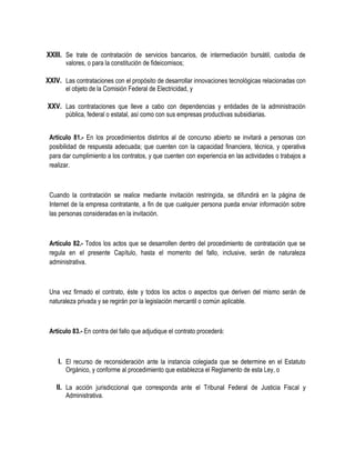 XXIII. Se trate de contratación de servicios bancarios, de intermediación bursátil, custodia de
valores, o para la constitución de fideicomisos;
XXIV. Las contrataciones con el propósito de desarrollar innovaciones tecnológicas relacionadas con
el objeto de la Comisión Federal de Electricidad, y
XXV. Las contrataciones que lleve a cabo con dependencias y entidades de la administración
pública, federal o estatal, así como con sus empresas productivas subsidiarias.
Artículo 81.- En los procedimientos distintos al de concurso abierto se invitará a personas con
posibilidad de respuesta adecuada; que cuenten con la capacidad financiera, técnica, y operativa
para dar cumplimiento a los contratos, y que cuenten con experiencia en las actividades o trabajos a
realizar.
Cuando la contratación se realice mediante invitación restringida, se difundirá en la página de
Internet de la empresa contratante, a fin de que cualquier persona pueda enviar información sobre
las personas consideradas en la invitación.
Artículo 82.- Todos los actos que se desarrollen dentro del procedimiento de contratación que se
regula en el presente Capítulo, hasta el momento del fallo, inclusive, serán de naturaleza
administrativa.
Una vez firmado el contrato, éste y todos los actos o aspectos que deriven del mismo serán de
naturaleza privada y se regirán por la legislación mercantil o común aplicable.
Artículo 83.- En contra del fallo que adjudique el contrato procederá:
I. El recurso de reconsideración ante la instancia colegiada que se determine en el Estatuto
Orgánico, y conforme al procedimiento que establezca el Reglamento de esta Ley, o
II. La acción jurisdiccional que corresponda ante el Tribunal Federal de Justicia Fiscal y
Administrativa.
 