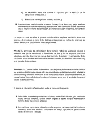 b) La experiencia previa que acredite la capacidad para la ejecución de las
obligaciones contractuales, y
c) El estado de sus obligaciones fiscales y laborales, y
III. Los mecanismos para instrumentar un sistema de recepción de denuncias y quejas anónimas,
mediante el cual cualquier interesado pueda denunciar actos u omisiones durante las distintas
etapas del procedimiento de contratación, o durante la ejecución del contrato, incluyendo los
casos.
Los aspectos a que se refiere el presente artículo deberán regularse atendiendo, entre otros
factores, a la importancia o monto de las distintas contrataciones que realizan las empresas, así
como la relevancia de los contratistas para sus operaciones.
Artículo 86.- El Consejo de Administración de la Comisión Federal de Electricidad proveerá lo
necesario para que la normatividad y disposiciones de ésta y de sus empresas productivas
subsidiarias, permitan determinar de manera clara los niveles de decisión y responsabilidad de los
funcionarios de las empresas en la toma de decisiones durante los procedimientos de contratación y
en la ejecución de los contratos.
Artículo 87.- La Comisión Federal de Electricidad y sus empresas productivas subsidiarias contarán
con un sistema de información pública sobre sus proveedores y contratistas que deberá actualizarse
periódicamente y contener la información de los últimos cinco años de los contratos celebrados, así
como el historial de cumplimiento de los mismos, incluyendo, en su caso, la ampliación, incremento
o ajuste en dichos contratos.
El sistema de información señalado deberá contar, al menos, con lo siguiente:
I. Datos de los proveedores y contratistas, incluyendo nacionalidad, ubicación, giro, constitución
legal y actividad económica, quienes estarán obligados a reportar cualquier modificación en
términos de las disposiciones aplicables;
II. Información de los contratos celebrados con las empresas y el desempeño de los mismos,
incluyendo entre otros aspectos, cumplimiento en tiempo, aplicación de penalizaciones,
calidad de los bienes o trabajos;
 