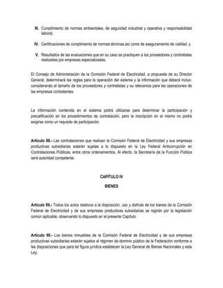 III. Cumplimiento de normas ambientales, de seguridad industrial y operativa y responsabilidad
laboral;
IV. Certificaciones de cumplimiento de normas técnicas así como de aseguramiento de calidad, y
V. Resultados de las evaluaciones que en su caso se practiquen a los proveedores y contratistas
realizadas por empresas especializadas.
El Consejo de Administración de la Comisión Federal de Electricidad, a propuesta de su Director
General, determinará las reglas para la operación del sistema y la información que deberá incluir,
considerando el tamaño de los proveedores y contratistas y su relevancia para las operaciones de
las empresas contratantes.
La información contenida en el sistema podrá utilizarse para determinar la participación y
precalificación en los procedimientos de contratación, pero la inscripción en el mismo no podrá
exigirse como un requisito de participación.
Artículo 88.- Las contrataciones que realicen la Comisión Federal de Electricidad y sus empresas
productivas subsidiarias estarán sujetas a lo dispuesto en la Ley Federal Anticorrupción en
Contrataciones Públicas, entre otros ordenamientos. Al efecto, la Secretaría de la Función Pública
será autoridad competente.
CAPÍTULO IV
BIENES
Artículo 89.- Todos los actos relativos a la disposición, uso y disfrute de los bienes de la Comisión
Federal de Electricidad y de sus empresas productivas subsidiarias se regirán por la legislación
común aplicable, observando lo dispuesto en el presente Capítulo.
Artículo 90.- Los bienes inmuebles de la Comisión Federal de Electricidad y de sus empresas
productivas subsidiarias estarán sujetos al régimen de dominio público de la Federación conforme a
las disposiciones que para tal figura jurídica establecen la Ley General de Bienes Nacionales y esta
Ley.
 