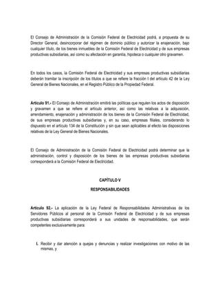 El Consejo de Administración de la Comisión Federal de Electricidad podrá, a propuesta de su
Director General, desincorporar del régimen de dominio público y autorizar la enajenación, bajo
cualquier título, de los bienes inmuebles de la Comisión Federal de Electricidad y de sus empresas
productivas subsidiarias, así como su afectación en garantía, hipoteca o cualquier otro gravamen.
En todos los casos, la Comisión Federal de Electricidad y sus empresas productivas subsidiarias
deberán tramitar la inscripción de los títulos a que se refiere la fracción I del artículo 42 de la Ley
General de Bienes Nacionales, en el Registro Público de la Propiedad Federal.
Artículo 91.- El Consejo de Administración emitirá las políticas que regulen los actos de disposición
y gravamen a que se refiere el artículo anterior, así como las relativas a la adquisición,
arrendamiento, enajenación y administración de los bienes de la Comisión Federal de Electricidad,
de sus empresas productivas subsidiarias y, en su caso, empresas filiales, considerando lo
dispuesto en el artículo 134 de la Constitución y sin que sean aplicables al efecto las disposiciones
relativas de la Ley General de Bienes Nacionales.
El Consejo de Administración de la Comisión Federal de Electricidad podrá determinar que la
administración, control y disposición de los bienes de las empresas productivas subsidiarias
corresponderá a la Comisión Federal de Electricidad.
CAPÍTULO V
RESPONSABILIDADES
Artículo 92.- La aplicación de la Ley Federal de Responsabilidades Administrativas de los
Servidores Públicos al personal de la Comisión Federal de Electricidad y de sus empresas
productivas subsidiarias corresponderá a sus unidades de responsabilidades, que serán
competentes exclusivamente para:
I. Recibir y dar atención a quejas y denuncias y realizar investigaciones con motivo de las
mismas, y
 