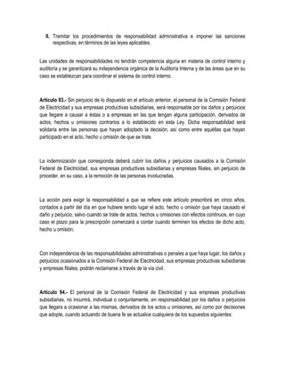 II. Tramitar los procedimientos de responsabilidad administrativa e imponer las sanciones
respectivas, en términos de las leyes aplicables.
Las unidades de responsabilidades no tendrán competencia alguna en materia de control interno y
auditoría y se garantizará su independencia orgánica de la Auditoría Interna y de las áreas que en su
caso se establezcan para coordinar el sistema de control interno.
Artículo 93.- Sin perjuicio de lo dispuesto en el artículo anterior, el personal de la Comisión Federal
de Electricidad y sus empresas productivas subsidiarias, será responsable por los daños y perjuicios
que llegare a causar a éstas o a empresas en las que tengan alguna participación, derivados de
actos, hechos u omisiones contrarios a lo establecido en esta Ley. Dicha responsabilidad será
solidaria entre las personas que hayan adoptado la decisión, así como entre aquéllas que hayan
participado en el acto, hecho u omisión de que se trate.
La indemnización que corresponda deberá cubrir los daños y perjuicios causados a la Comisión
Federal de Electricidad, sus empresas productivas subsidiarias y empresas filiales, sin perjuicio de
proceder, en su caso, a la remoción de las personas involucradas.
La acción para exigir la responsabilidad a que se refiere este artículo prescribirá en cinco años,
contados a partir del día en que hubiere tenido lugar el acto, hecho u omisión que haya causado el
daño y perjuicio, salvo cuando se trate de actos, hechos u omisiones con efectos continuos, en cuyo
caso el plazo para la prescripción comenzará a contar cuando terminen los efectos de dicho acto,
hecho u omisión.
Con independencia de las responsabilidades administrativas o penales a que haya lugar, los daños y
perjuicios ocasionados a la Comisión Federal de Electricidad, sus empresas productivas subsidiarias
y empresas filiales, podrán reclamarse a través de la vía civil.
Artículo 94.- El personal de la Comisión Federal de Electricidad y sus empresas productivas
subsidiarias, no incurrirá, individual o conjuntamente, en responsabilidad por los daños o perjuicios
que llegara a ocasionar a las mismas, derivados de los actos u omisiones, así como por decisiones
que adopte, cuando actuando de buena fe se actualice cualquiera de los supuestos siguientes:
 