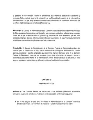 El personal de la Comisión Federal de Electricidad, sus empresas productivas subsidiarias y
empresas filiales, deberá observar la obligación de confidencialidad respecto de la información y
documentación a la que tenga acceso con motivo de sus funciones, en los mismos términos a que
se refiere el párrafo segundo del artículo 27 de esta Ley.
Artículo 97.- El Consejo de Administración de la Comisión Federal de Electricidad emitirá un Código
de Ética aplicable al personal de esa Comisión, sus empresas productivas subsidiarias y empresas
filiales, en el que se establecerán los principios y directrices de ética corporativa que les sean
aplicables. El propio Consejo determinará las instancias responsables de supervisar su cumplimiento
y de imponer las medidas disciplinarias que al efecto determine.
Artículo 98.- El Consejo de Administración de la Comisión Federal de Electricidad aprobará las
políticas para la contratación en favor de los miembros del Consejo de Administración, Director
General, directores y aquéllos empleados que determine el propio Consejo, tanto de la Comisión
Federal de Electricidad como de sus empresas productivas subsidiarias, de seguros, fianzas o
cauciones que cubran el monto de la indemnización por los daños que cause su actuación, o bien,
seguros para asumir los servicios de defensa y asistencia legal de dichos empleados.
CAPÍTULO VI
DIVIDENDO ESTATAL
Artículo 99.- La Comisión Federal de Electricidad y sus empresas productivas subsidiarias
entregarán anualmente al Gobierno Federal un dividendo estatal, conforme a lo siguiente:
I. En el mes de julio de cada año, el Consejo de Administración de la Comisión Federal de
Electricidad enviará a la Secretaría de Hacienda y Crédito Público un reporte sobre:
 
