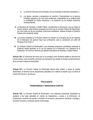 a) La situación financiera de la empresa y de sus empresas productivas subsidiarias, y
b) Los planes, opciones y perspectivas de inversión y financiamiento en el ejercicio
inmediato siguiente y los cinco años posteriores, acompañado de un análisis sobre
la rentabilidad de dichas inversiones, y la proyección de los estados financieros
correspondientes.
II. La Secretaría de Hacienda y Crédito Público, considerando la información a que se refiere la
fracción anterior, determinará la propuesta de monto que la Comisión Federal de Electricidad,
así como cada una de sus empresas productivas subsidiarias, deberán entregar al Gobierno
Federal como dividendo estatal;
III. Los montos señalados en la fracción anterior se incluirán en la Iniciativa de Ley de Ingresos
de la Federación del ejercicio fiscal que corresponda, para su aprobación por parte del
Congreso de la Unión, y
IV. La Comisión Federal de Electricidad y sus empresas productivas subsidiarias enterarán el
dividendo estatal aprobado en la Ley de Ingresos de la Federación a la Tesorería de la
Federación, en la forma y términos que señale la Secretaría de Hacienda y Crédito Público.
Artículo 100.- El remanente del monto que no se entregue como dividendo estatal en términos del
artículo anterior, será reinvertido conforme a las decisiones que adopte el Consejo de Administración
de la Comisión Federal de Electricidad.
Artículo 101.- La Comisión Federal de Electricidad deberá hacer público, a través de medios
electrónicos, en términos de las disposiciones aplicables en la materia el reporte a que se refiere el
artículo 99, fracción I, de esta Ley.
TÍTULO QUINTO
TRANSPARENCIA Y RENDICIÓN DE CUENTAS
Artículo 102.- La Comisión Federal de Electricidad y sus empresas productivas subsidiarias se
sujetarán a las leyes aplicables en materia de trasparencia y acceso a la información, de
fiscalización y rendición de cuentas y combate a la corrupción, para prevenir, identificar, investigar y
sancionar los actos u omisiones que las contravengan.
 
