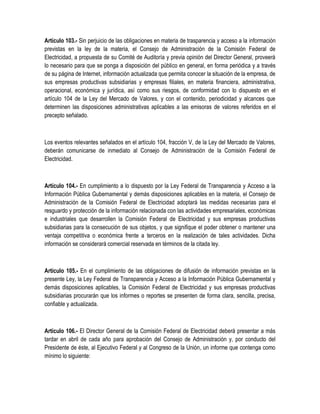 Artículo 103.- Sin perjuicio de las obligaciones en materia de trasparencia y acceso a la información
previstas en la ley de la materia, el Consejo de Administración de la Comisión Federal de
Electricidad, a propuesta de su Comité de Auditoría y previa opinión del Director General, proveerá
lo necesario para que se ponga a disposición del público en general, en forma periódica y a través
de su página de Internet, información actualizada que permita conocer la situación de la empresa, de
sus empresas productivas subsidiarias y empresas filiales, en materia financiera, administrativa,
operacional, económica y jurídica, así como sus riesgos, de conformidad con lo dispuesto en el
artículo 104 de la Ley del Mercado de Valores, y con el contenido, periodicidad y alcances que
determinen las disposiciones administrativas aplicables a las emisoras de valores referidos en el
precepto señalado.
Los eventos relevantes señalados en el artículo 104, fracción V, de la Ley del Mercado de Valores,
deberán comunicarse de inmediato al Consejo de Administración de la Comisión Federal de
Electricidad.
Artículo 104.- En cumplimiento a lo dispuesto por la Ley Federal de Transparencia y Acceso a la
Información Pública Gubernamental y demás disposiciones aplicables en la materia, el Consejo de
Administración de la Comisión Federal de Electricidad adoptará las medidas necesarias para el
resguardo y protección de la información relacionada con las actividades empresariales, económicas
e industriales que desarrollen la Comisión Federal de Electricidad y sus empresas productivas
subsidiarias para la consecución de sus objetos, y que signifique el poder obtener o mantener una
ventaja competitiva o económica frente a terceros en la realización de tales actividades. Dicha
información se considerará comercial reservada en términos de la citada ley.
Artículo 105.- En el cumplimiento de las obligaciones de difusión de información previstas en la
presente Ley, la Ley Federal de Transparencia y Acceso a la Información Pública Gubernamental y
demás disposiciones aplicables, la Comisión Federal de Electricidad y sus empresas productivas
subsidiarias procurarán que los informes o reportes se presenten de forma clara, sencilla, precisa,
confiable y actualizada.
Artículo 106.- El Director General de la Comisión Federal de Electricidad deberá presentar a más
tardar en abril de cada año para aprobación del Consejo de Administración y, por conducto del
Presidente de éste, al Ejecutivo Federal y al Congreso de la Unión, un informe que contenga como
mínimo lo siguiente:
 