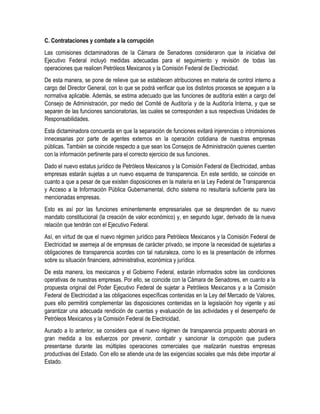 C. Contrataciones y combate a la corrupción
Las comisiones dictaminadoras de la Cámara de Senadores consideraron que la iniciativa del
Ejecutivo Federal incluyó medidas adecuadas para el seguimiento y revisión de todas las
operaciones que realicen Petróleos Mexicanos y la Comisión Federal de Electricidad.
De esta manera, se pone de relieve que se establecen atribuciones en materia de control interno a
cargo del Director General, con lo que se podrá verificar que los distintos procesos se apeguen a la
normativa aplicable. Además, se estima adecuado que las funciones de auditoría estén a cargo del
Consejo de Administración, por medio del Comité de Auditoría y de la Auditoría Interna, y que se
separen de las funciones sancionatorias, las cuales se corresponden a sus respectivas Unidades de
Responsabilidades.
Esta dictaminadora concuerda en que la separación de funciones evitará injerencias o intromisiones
innecesarias por parte de agentes externos en la operación cotidiana de nuestras empresas
públicas. También se coincide respecto a que sean los Consejos de Administración quienes cuenten
con la información pertinente para el correcto ejercicio de sus funciones.
Dado el nuevo estatus jurídico de Petróleos Mexicanos y la Comisión Federal de Electricidad, ambas
empresas estarán sujetas a un nuevo esquema de transparencia. En este sentido, se coincide en
cuanto a que a pesar de que existen disposiciones en la materia en la Ley Federal de Transparencia
y Acceso a la Información Pública Gubernamental, dicho sistema no resultaría suficiente para las
mencionadas empresas.
Esto es así por las funciones eminentemente empresariales que se desprenden de su nuevo
mandato constitucional (la creación de valor económico) y, en segundo lugar, derivado de la nueva
relación que tendrán con el Ejecutivo Federal.
Así, en virtud de que el nuevo régimen jurídico para Petróleos Mexicanos y la Comisión Federal de
Electricidad se asemeja al de empresas de carácter privado, se impone la necesidad de sujetarlas a
obligaciones de transparencia acordes con tal naturaleza, como lo es la presentación de informes
sobre su situación financiera, administrativa, económica y jurídica.
De esta manera, los mexicanos y el Gobierno Federal, estarán informados sobre las condiciones
operativas de nuestras empresas. Por ello, se coincide con la Cámara de Senadores, en cuanto a la
propuesta original del Poder Ejecutivo Federal de sujetar a Petróleos Mexicanos y a la Comisión
Federal de Electricidad a las obligaciones específicas contenidas en la Ley del Mercado de Valores,
pues ello permitirá complementar las disposiciones contenidas en la legislación hoy vigente y así
garantizar una adecuada rendición de cuentas y evaluación de las actividades y el desempeño de
Petróleos Mexicanos y la Comisión Federal de Electricidad.
Aunado a lo anterior, se considera que el nuevo régimen de transparencia propuesto abonará en
gran medida a los esfuerzos por prevenir, combatir y sancionar la corrupción que pudiera
presentarse durante las múltiples operaciones comerciales que realizarán nuestras empresas
productivas del Estado. Con ello se atiende una de las exigencias sociales que más debe importar al
Estado.
 