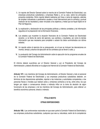 I. Un reporte del Director General sobre la marcha de la Comisión Federal de Electricidad, sus
empresas productivas subsidiarias y empresas filiales y, en su caso, sobre los principales
proyectos existentes. Dicho reporte deberá realizarse por línea o rama de negocios, además
de emplear indicadores o parámetros usuales a nivel internacional para la correcta y puntual
medición de los resultados y estar vinculado a los objetivos y metas que se hayan fijado en el
Plan de Negocios;
II. La explicación y declaración de las principales políticas y criterios contables y de información
seguidos en la preparación de la información financiera;
III. Los estados que muestren la situación financiera de la Comisión Federal de Electricidad
durante y a la fecha de cierre del ejercicio, sus cambios y resultados, así como la demás
información que sea necesaria para completar o aclarar los datos suministrados con dichos
estados;
IV. Un reporte sobre el ejercicio de su presupuesto, en el que se incluyan las desviaciones en
montos, tiempo y alcance de ejecución de los contratos que se lleven a cabo, y
V. La evaluación del Consejo de Administración sobre la ejecución de los programas anuales de
la Comisión Federal de Electricidad.
El informe deberá suscribirse por el Director General y por el Presidente del Consejo de
Administración y deberá difundirse en la página de Internet de la Comisión Federal de Electricidad.
Artículo 107.- Los miembros del Consejo de Administración, el Director General y todo el personal
de la Comisión Federal de Electricidad y sus empresas productivas subsidiarias deberán, en
términos de las disposiciones aplicables, reportar a las instancias y autoridades competentes, a las
personas físicas o morales que realicen actos u omisiones contrarios a la ley, entre otros, los que
tengan por objeto o consecuencia directa o indirecta influir en la toma de decisión de algún
funcionario de las empresas o de los miembros del Consejo de Administración, para obtener un
beneficio económico personal, directo o indirecto.
TÍTULO SEXTO
OTRAS DISPOSICIONES
Artículo 108.- Las controversias nacionales en que sean parte la Comisión Federal de Electricidad y
sus empresas productivas subsidiarias, cualquiera que sea su naturaleza, serán de la competencia
 