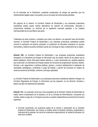 de los tribunales de la Federación, quedando exceptuados de otorgar las garantías que los
ordenamientos legales exijan a las partes, aun en los casos de controversias judiciales.
Sin perjuicio de lo anterior, la Comisión Federal de Electricidad y sus empresas productivas
subsidiarias podrán pactar medios alternativos de solución de controversias, cláusulas o
compromisos arbitrales, en términos de la legislación mercantil aplicable y los tratados
internacionales de los que México sea parte.
Tratándose de actos jurídicos o contratos que surtan sus efectos o se ejecuten fuera del territorio
nacional, la Comisión Federal de Electricidad y sus empresas productivas subsidiarias podrán
convenir la aplicación de derecho extranjero, la jurisdicción de tribunales extranjeros en asuntos
mercantiles y celebrar acuerdos arbitrales cuando así convenga al mejor cumplimiento de su objeto.
Artículo 109.- La Comisión Federal de Electricidad y sus empresas productivas subsidiarias
entregarán a la Secretaría de Energía la información que les solicite, dentro de los plazos que al
efecto establezca. Dicha información deberá referirse a, o estar relacionada con, aquellos aspectos
que le permitan a la Secretaría de Energía realizar las funciones de programación sectorial, diseñar,
formular y dar seguimiento a políticas públicas, planear y conducir debidamente la realización de
actividades estratégicas y prioritarias a cargo del Estado, y ejercer las funciones en materia de
rectoría económica del Estado, conforme a las leyes aplicables.
La Comisión Federal de Electricidad y sus empresas productivas subsidiarias deberán entregar a la
Comisión Reguladora de Energía, la información que les requieran, en los términos, formatos y
plazos que fijen las disposiciones aplicables.
Artículo 110.- La evaluación anual que como propietario de la Comisión Federal de Electricidad se
realice sobre el desempeño de la empresa y el de su Consejo de Administración, incluyendo sus
comités, estará a cargo de un Comisario que será un experto independiente que tendrá las funciones
siguientes:
I. Formular anualmente una evaluación global de la marcha y desempeño de la Comisión
Federal de Electricidad, que incluya un análisis sobre la situación operativa, programática y
financiera de la empresa, así como de la estructura organizacional, la unidad de procesos y la
estructura contable.
 