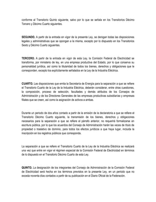 conforme al Transitorio Quinto siguiente, salvo por lo que se señala en los Transitorios Décimo
Tercero y Décimo Cuarto siguientes.
SEGUNDO. A partir de la entrada en vigor de la presente Ley, se derogan todas las disposiciones
legales y administrativas que se opongan a la misma, excepto por lo dispuesto en los Transitorios
Sexto y Décimo Cuarto siguientes.
TERCERO. A partir de la entrada en vigor de esta Ley, la Comisión Federal de Electricidad se
transforma, por ministerio de ley, en una empresa productiva del Estado, por lo que conserva su
personalidad jurídica, así como la titularidad de todos los bienes, derechos y obligaciones que le
corresponden, excepto los explícitamente señalados en la Ley de la Industria Eléctrica.
CUARTO. Las disposiciones que emita la Secretaría de Energía para la separación a que se refiere
el Transitorio Cuarto de la Ley de la Industria Eléctrica, deberán considerar, entre otras cuestiones,
la composición, proceso de selección, facultades y demás atributos de los Consejos de
Administración y de los Directores Generales de las empresas productivas subsidiarias y empresas
filiales que se creen, así como la asignación de activos a ambas.
Durante un periodo de dos años contado a partir de la emisión de la declaratoria a que se refiere el
Transitorio Décimo Cuarto siguiente, la transmisión de los bienes, derechos y obligaciones
necesarios para la separación a que se refiere el párrafo anterior, no requerirá formalizarse en
escritura pública, por lo que los acuerdos del Consejo de Administración harán las veces de título de
propiedad o traslativo de dominio, para todos los efectos jurídicos a que haya lugar, incluida la
inscripción en los registros públicos que corresponda.
La separación a que se refiere el Transitorio Cuarto de la Ley de la Industria Eléctrica se realizará
una vez que entre en vigor el régimen especial de la Comisión Federal de Electricidad en términos
de lo dispuesto en el Transitorio Décimo Cuarto de esta Ley.
QUINTO. La designación de los integrantes del Consejo de Administración de la Comisión Federal
de Electricidad será hecha en los términos previstos en la presente Ley, en un periodo que no
exceda noventa días contados a partir de su publicación en el Diario Oficial de la Federación.
 