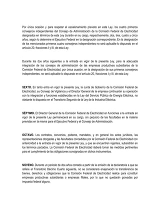 Por única ocasión y para respetar el escalonamiento previsto en esta Ley, los cuatro primeros
consejeros independientes del Consejo de Administración de la Comisión Federal de Electricidad
designados en términos de esta Ley durarán en su cargo, respectivamente, dos, tres, cuatro y cinco
años, según lo determine el Ejecutivo Federal en la designación correspondiente. En la designación
de los mencionados primeros cuatro consejeros independientes no será aplicable lo dispuesto en el
artículo 20, fracciones I y III, de esta Ley.
Durante los dos años siguientes a la entrada en vigor de la presente Ley, para la adecuada
integración de los consejos de administración de las empresas productivas subsidiarias de la
Comisión Federal de Electricidad, por única ocasión, en la designación de sus primeros consejeros
independientes, no será aplicable lo dispuesto en el artículo 20, fracciones I y III, de esta Ley.
SEXTO. En tanto entra en vigor la presente Ley, la Junta de Gobierno de la Comisión Federal de
Electricidad, su Consejo de Vigilancia y el Director General de la empresa continuarán su operación
con la integración y funciones establecidas en la Ley del Servicio Público de Energía Eléctrica, no
obstante lo dispuesto en el Transitorio Segundo de la Ley de la Industria Eléctrica.
SÉPTIMO. El Director General de la Comisión Federal de Electricidad en funciones a la entrada en
vigor de la presente Ley permanecerá en su cargo, sin perjuicio de las facultades en la materia
previstas en la misma para el Ejecutivo Federal y el Consejo de Administración.
OCTAVO. Los contratos, convenios, poderes, mandatos, y en general los actos jurídicos, las
representaciones otorgadas y las facultades concedidas por la Comisión Federal de Electricidad con
anterioridad a la entrada en vigor de la presente Ley, y que se encuentren vigentes, subsistirán en
los términos pactados. La Comisión Federal de Electricidad deberá tomar las medidas pertinentes
para el cumplimiento de las obligaciones consignadas en dichos instrumentos.
NOVENO. Durante un periodo de dos años contado a partir de la emisión de la declaratoria a que se
refiere el Transitorio Décimo Cuarto siguiente, no se considerará enajenación la transferencia de
bienes, derechos y obligaciones que la Comisión Federal de Electricidad realice para constituir
empresas productivas subsidiarias o empresas filiales, por lo que no quedarán gravadas por
impuesto federal alguno.
 