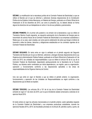 DÉCIMO. La modificación de la naturaleza jurídica de la Comisión Federal de Electricidad, a que se
refiere el Decreto por el que se reforman y adicionan diversas disposiciones de la Constitución
Política de los Estados Unidos Mexicanos, en Materia de Energía, publicado en el Diario Oficial de la
Federación el 20 de diciembre de 2013, así como la presente Ley, no deberá afectar en forma
alguna los derechos de sus trabajadores en activo ni los de sus jubilados y pensionados.
DÉCIMO PRIMERO. En el primer año posterior a la emisión de la declaratoria a que se refiere el
Transitorio Décimo Cuarto siguiente, se requerirá autorización de la Secretaría de Energía para la
transmisión de activos físicos de la Comisión Federal de Electricidad a sus empresas subsidiarias o
filiales que, en su caso, sean creadas, así como para la celebración de actos que tengan el efecto de
transmitir a ellas los bienes, derechos y obligaciones establecidos en los contratos vigentes de la
Comisión Federal de Electricidad.
DÉCIMO SEGUNDO. En tanto entra en vigor lo señalado en el párrafo segundo del Segundo
Transitorio del Decreto por el que se reforman, adicionan y derogan diversas disposiciones de la Ley
Orgánica de la Administración Pública Federal, publicado en el Diario Oficial de la Federación el 2 de
enero de 2013, las unidades de responsabilidades a que se refiere el artículo 92 de la Ley de la
Comisión Federal de Electricidad, dependerán jerárquicamente de la Secretaría de la Función
Pública, sus titulares serán nombrados por dicha dependencia y se regirán, para su organización,
operación y funcionamiento conforme a las disposiciones aplicables a las áreas de
responsabilidades de los Órganos Internos de Control.
Una vez que entre en vigor el Decreto a que se refiere el párrafo anterior, la organización,
funcionamiento y operación de las Unidades de Responsabilidades se regirá conforme a las
disposiciones que al efecto se expidan.
DÉCIMO TERCERO. Los artículos 99 a 101 de la Ley de la Comisión Federal de Electricidad
entrarán en vigor el 1 de enero de 2015, por lo que el dividendo estatal comenzará a cobrarse en el
ejercicio fiscal 2016.
En tanto entran en vigor los artículos mencionados en el párrafo anterior, serán aplicables respecto
de la Comisión Federal de Electricidad y sus empresas productivas subsidiarias, durante los
ejercicios fiscales 2014 y 2015, las facultades previstas en el artículo 26, párrafos cuarto y quinto, de
 