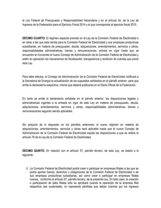 la Ley Federal de Presupuesto y Responsabilidad Hacendaria y en el artículo 6o. de la Ley de
Ingresos de la Federación para el Ejercicio Fiscal 2014 y el que corresponda al ejercicio fiscal 2015.
DÉCIMO CUARTO. El régimen especial previsto en la Ley de la Comisión Federal de Electricidad o
en otras a las que ésta remita para la Comisión Federal de Electricidad y sus empresas productivas
subsidiarias, en materia de presupuesto, deuda, adquisiciones, arrendamientos, servicios y obras,
responsabilidades administrativas, bienes y remuneraciones, entrará en vigor hasta que se
encuentre en funciones el nuevo Consejo de Administración de la Comisión Federal de Electricidad y
estén en operación los mecanismos de fiscalización, transparencia y rendición de cuentas que prevé
esta Ley.
Para tales efectos, el Consejo de Administración de la Comisión Federal de Electricidad notificará a
la Secretaría de Energía la actualización de los supuestos señalados en el párrafo anterior, para que
emita la declaratoria respectiva, misma que deberá publicarse en el Diario Oficial de la Federación.
En tanto se emite la declaratoria señalada en el párrafo anterior, las disposiciones legales y
administrativas vigentes a la entrada en vigor de esta Ley en materia de presupuesto, deuda,
adquisiciones, arrendamientos, servicios y obras, responsabilidades administrativas, bienes y
remuneraciones seguirán siendo aplicables.
Sin perjuicio de lo dispuesto en los párrafos anteriores, el nuevo régimen en materia de
adquisiciones, arrendamientos, servicios y obras será aplicable hasta que el nuevo Consejo de
Administración de la Comisión Federal de Electricidad expida las disposiciones a que se refiere el
artículo 78 de la Ley de la Comisión Federal de Electricidad.
DÉCIMO QUINTO. En relación con el artículo 57, párrafo tercero, de esta Ley, se estará a lo
siguiente:
I. La Comisión Federal de Electricidad podrá crear o participar en empresas filiales a las que se
podrá aportar bienes, derechos u obligaciones de la Comisión Federal de Electricidad o de
sus empresas productivas subsidiarias, así como crear o participar en empresas filiales
nuevas, conforme al artículo 57, párrafo tercero, de la presente Ley. En todo caso, la creación
o participación de tales filiales sólo se aprobará cuando la operación de la empresa filial
respectiva sea sustentable, no represente pérdidas que deban cubrirse por los ingresos
 