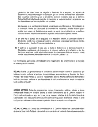 generados por otras ramas de negocio o divisiones de la empresa, no requiera de
trasferencias presupuestarias para su operación, que sus pasivos laborales estén respaldados
bajo esquemas sostenibles y que se prevean las acciones necesarias para que la Comisión
Federal de Electricidad pueda controlar el manejo de su endeudamiento en consistencia con
las disposiciones que le son aplicables a la empresa.
Lo dispuesto en el párrafo anterior deberá ser aprobado por el Consejo de Administración de
la Comisión Federal de Electricidad. El Secretario de Hacienda y Crédito Público podrá
solicitar que, previo a la decisión que se adopte, se cuente con un dictamen de un auditor o
consultor externo independiente sobre los aspectos señalados en el párrafo anterior;
II. En tanto no se cumpla con lo dispuesto en la fracción I anterior, la Comisión Federal de
Electricidad podrá crear empresas productivas subsidiarias para realizar actividades distintas
a la transmisión y distribución de energía eléctrica, y
III. A partir de la publicación de esta Ley, la Junta de Gobierno de la Comisión Federal de
Electricidad, sujetándose a lo dispuesto en la misma y conforme a lo señalado en las dos
fracciones anteriores, podrá autorizar la creación de una empresa filial que tenga por objeto
realizar las actividades previstas en el artículo 5, fracción II, de esta Ley.
Los miembros del Consejo de Administración serán responsables del cumplimiento de lo dispuesto
en esta disposición transitoria.
DÉCIMO SEXTO. Los procedimientos de contratación de la Comisión Federal de Electricidad que
hubieren iniciado conforme a las leyes de Adquisiciones, Arrendamientos y Servicios del Sector
Público y de Obras Públicas y Servicios Relacionados con las Mismas continuarán tramitándose
hasta su conclusión conforme a las disposiciones de dichos ordenamientos, según corresponda,
hasta su total conclusión.
DÉCIMO SÉPTIMO. Todas las disposiciones, normas, lineamientos, políticas, criterios y demás
normatividad emitida por cualquier órgano o unidad administrativa de la Comisión Federal de
Electricidad continuarán en vigor en lo que no se opongan a la Ley de la Comisión Federal de
Electricidad o a las resoluciones emitidas por la Comisión Reguladora de Energía, o hasta en tanto
los órganos o unidades administrativas competentes determinen su reforma o abrogación.
DÉCIMO OCTAVO. El Consejo de Administración de la Comisión Federal de Electricidad deberá
designar al titular de la Auditoría Interna de la empresa dentro de los treinta días naturales siguientes
 
