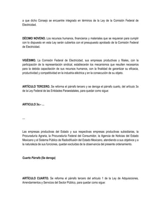 a que dicho Consejo se encuentre integrado en términos de la Ley de la Comisión Federal de
Electricidad.
DÉCIMO NOVENO. Los recursos humanos, financieros y materiales que se requieran para cumplir
con lo dispuesto en esta Ley serán cubiertos con el presupuesto aprobado de la Comisión Federal
de Electricidad.
VIGÉSIMO. La Comisión Federal de Electricidad, sus empresas productivas y filiales, con la
participación de la representación sindical, establecerán los mecanismos que resulten necesarios
para la debida capacitación de sus recursos humanos, con la finalidad de garantizar su eficacia,
productividad y competitividad en la industria eléctrica y en la consecución de su objeto.
ARTÍCULO TERCERO. Se reforma el párrafo tercero y se deroga el párrafo cuarto, del artículo 3o
de la Ley Federal de las Entidades Paraestatales, para quedar como sigue:
ARTICULO 3o.- …
…
Las empresas productivas del Estado y sus respectivas empresas productivas subsidiarias, la
Procuraduría Agraria, la Procuraduría Federal del Consumidor, la Agencia de Noticias del Estado
Mexicano y el Sistema Público de Radiodifusión del Estado Mexicano, atendiendo a sus objetivos y a
la naturaleza de sus funciones, quedan excluidas de la observancia del presente ordenamiento.
Cuarto Párrafo (Se deroga)
ARTÍCULO CUARTO. Se reforma el párrafo tercero del artículo 1 de la Ley de Adquisiciones,
Arrendamientos y Servicios del Sector Público, para quedar como sigue:
 