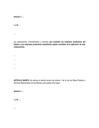 Artículo 1.- …
I. a VI. …
…
Las adquisiciones, arrendamientos y servicios que contraten las empresas productivas del
Estado y sus empresas productivas subsidiarias quedan excluidos de la aplicación de este
ordenamiento.
…
…
…
…
ARTÍCULO QUINTO. Se reforma el párrafo tercero del artículo 1 de la Ley de Obras Públicas y
Servicios Relacionados con las Mismas, para quedar como sigue:
Artículo 1.- …
I. a VI. …
…
 