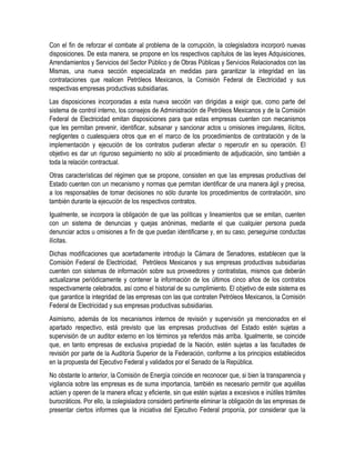 Con el fin de reforzar el combate al problema de la corrupción, la colegisladora incorporó nuevas
disposiciones. De esta manera, se propone en los respectivos capítulos de las leyes Adquisiciones,
Arrendamientos y Servicios del Sector Público y de Obras Públicas y Servicios Relacionados con las
Mismas, una nueva sección especializada en medidas para garantizar la integridad en las
contrataciones que realicen Petróleos Mexicanos, la Comisión Federal de Electricidad y sus
respectivas empresas productivas subsidiarias.
Las disposiciones incorporadas a esta nueva sección van dirigidas a exigir que, como parte del
sistema de control interno, los consejos de Administración de Petróleos Mexicanos y de la Comisión
Federal de Electricidad emitan disposiciones para que estas empresas cuenten con mecanismos
que les permitan prevenir, identificar, subsanar y sancionar actos u omisiones irregulares, ilícitos,
negligentes o cualesquiera otros que en el marco de los procedimientos de contratación y de la
implementación y ejecución de los contratos pudieran afectar o repercutir en su operación. El
objetivo es dar un riguroso seguimiento no sólo al procedimiento de adjudicación, sino también a
toda la relación contractual.
Otras características del régimen que se propone, consisten en que las empresas productivas del
Estado cuenten con un mecanismo y normas que permitan identificar de una manera ágil y precisa,
a los responsables de tomar decisiones no sólo durante los procedimientos de contratación, sino
también durante la ejecución de los respectivos contratos.
Igualmente, se incorpora la obligación de que las políticas y lineamientos que se emitan, cuenten
con un sistema de denuncias y quejas anónimas, mediante el que cualquier persona pueda
denunciar actos u omisiones a fin de que puedan identificarse y, en su caso, perseguirse conductas
ilícitas.
Dichas modificaciones que acertadamente introdujo la Cámara de Senadores, establecen que la
Comisión Federal de Electricidad, Petróleos Mexicanos y sus empresas productivas subsidiarias
cuenten con sistemas de información sobre sus proveedores y contratistas, mismos que deberán
actualizarse periódicamente y contener la información de los últimos cinco años de los contratos
respectivamente celebrados, así como el historial de su cumplimiento. El objetivo de este sistema es
que garantice la integridad de las empresas con las que contraten Petróleos Mexicanos, la Comisión
Federal de Electricidad y sus empresas productivas subsidiarias.
Asimismo, además de los mecanismos internos de revisión y supervisión ya mencionados en el
apartado respectivo, está previsto que las empresas productivas del Estado estén sujetas a
supervisión de un auditor externo en los términos ya referidos más arriba. Igualmente, se coincide
que, en tanto empresas de exclusiva propiedad de la Nación, estén sujetas a las facultades de
revisión por parte de la Auditoría Superior de la Federación, conforme a los principios establecidos
en la propuesta del Ejecutivo Federal y validados por el Senado de la República.
No obstante lo anterior, la Comisión de Energía coincide en reconocer que, si bien la transparencia y
vigilancia sobre las empresas es de suma importancia, también es necesario permitir que aquéllas
actúen y operen de la manera eficaz y eficiente, sin que estén sujetas a excesivos e inútiles trámites
burocráticos. Por ello, la colegisladora consideró pertinente eliminar la obligación de las empresas de
presentar ciertos informes que la iniciativa del Ejecutivo Federal proponía, por considerar que la
 