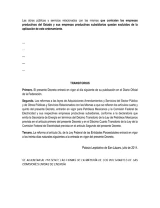 Las obras públicas y servicios relacionados con las mismas que contraten las empresas
productivas del Estado y sus empresas productivas subsidiarias quedan excluidos de la
aplicación de este ordenamiento.
…
…
…
…
…
TRANSITORIOS
Primero. El presente Decreto entrará en vigor al día siguiente de su publicación en el Diario Oficial
de la Federación.
Segundo. Las reformas a las leyes de Adquisiciones Arrendamientos y Servicios del Sector Público
y de Obras Públicas y Servicios Relacionados con las Mismas a que se refieren los artículos cuarto y
quinto del presente Decreto, entrarán en vigor para Petróleos Mexicanos y la Comisión Federal de
Electricidad y sus respectivas empresas productivas subsidiarias, conforme a la declaratoria que
emita la Secretaría de Energía en términos del Décimo Transitorio de la Ley de Petróleos Mexicanos
prevista en el artículo primero del presente Decreto y en el Décimo Cuarto Transitorio de la Ley de la
Comisión Federal de Electricidad prevista en el artículo Segundo del presente Decreto.
Tercero. La reforma al artículo 3o. de la Ley Federal de las Entidades Paraestatales entrará en vigor
a los treinta días naturales siguientes a la entrada en vigor del presente Decreto.
Palacio Legislativo de San Lázaro, julio de 2014.
SE ADJUNTAN AL PRESENTE LAS FIRMAS DE LA MAYORÍA DE LOS INTEGRANTES DE LAS
COMISIONES UNIDAS DE ENERGÍA.
 