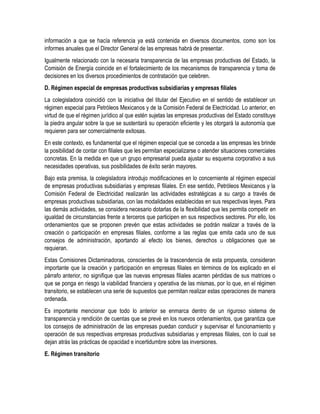 información a que se hacía referencia ya está contenida en diversos documentos, como son los
informes anuales que el Director General de las empresas habrá de presentar.
Igualmente relacionado con la necesaria transparencia de las empresas productivas del Estado, la
Comisión de Energía coincide en el fortalecimiento de los mecanismos de transparencia y toma de
decisiones en los diversos procedimientos de contratación que celebren.
D. Régimen especial de empresas productivas subsidiarias y empresas filiales
La colegisladora coincidió con la iniciativa del titular del Ejecutivo en el sentido de establecer un
régimen especial para Petróleos Mexicanos y de la Comisión Federal de Electricidad. Lo anterior, en
virtud de que el régimen jurídico al que estén sujetas las empresas productivas del Estado constituye
la piedra angular sobre la que se sustentará su operación eficiente y les otorgará la autonomía que
requieren para ser comercialmente exitosas.
En este contexto, es fundamental que el régimen especial que se conceda a las empresas les brinde
la posibilidad de contar con filiales que les permitan especializarse o atender situaciones comerciales
concretas. En la medida en que un grupo empresarial pueda ajustar su esquema corporativo a sus
necesidades operativas, sus posibilidades de éxito serán mayores.
Bajo esta premisa, la colegisladora introdujo modificaciones en lo concerniente al régimen especial
de empresas productivas subsidiarias y empresas filiales. En ese sentido, Petróleos Mexicanos y la
Comisión Federal de Electricidad realizarán las actividades estratégicas a su cargo a través de
empresas productivas subsidiarias, con las modalidades establecidas en sus respectivas leyes. Para
las demás actividades, se considera necesario dotarlas de la flexibilidad que les permita competir en
igualdad de circunstancias frente a terceros que participen en sus respectivos sectores. Por ello, los
ordenamientos que se proponen prevén que estas actividades se podrán realizar a través de la
creación o participación en empresas filiales, conforme a las reglas que emita cada uno de sus
consejos de administración, aportando al efecto los bienes, derechos u obligaciones que se
requieran.
Estas Comisiones Dictaminadoras, conscientes de la trascendencia de esta propuesta, consideran
importante que la creación y participación en empresas filiales en términos de los explicado en el
párrafo anterior, no signifique que las nuevas empresas filiales acarren pérdidas de sus matrices o
que se ponga en riesgo la viabilidad financiera y operativa de las mismas, por lo que, en el régimen
transitorio, se establecen una serie de supuestos que permitan realizar estas operaciones de manera
ordenada.
Es importante mencionar que todo lo anterior se enmarca dentro de un riguroso sistema de
transparencia y rendición de cuentas que se prevé en los nuevos ordenamientos, que garantiza que
los consejos de administración de las empresas puedan conducir y supervisar el funcionamiento y
operación de sus respectivas empresas productivas subsidiarias y empresas filiales, con lo cual se
dejan atrás las prácticas de opacidad e incertidumbre sobre las inversiones.
E. Régimen transitorio
 