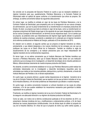 Se coincide con la propuesta del Ejecutivo Federal en cuanto a que es necesario establecer un
régimen transitorio para que, paulatinamente, Petróleos Mexicanos y la Comisión Federal de
Electricidad estén en aptitud de operar conforme a la transformación que ahora se propone. Sin
embargo, se estima conveniente realizar las siguientes adecuaciones:
En primer lugar, se modifica la entrada en vigor de las leyes de Petróleos Mexicanos y de la
Comisión Federal de Electricidad, para empatarla junto con la designación de sus nuevos consejos
de administración, que son la pieza fundamental de su transformación en empresas productivas del
Estado. Es decir, se propone que tanto la entrada en vigor de las leyes, como su transformación en
empresas productivas del Estado tenga lugar al día siguiente de que sean designados los miembros
de los nuevos Consejos de Administración, en términos de las respectivas leyes. Con el cambio que
se propone, se pretende evitar que interpretaciones del régimen legal vigente afecten la operación
cotidiana de nuestras empresas, cumpliendo a cabalidad con lo ordenado por el régimen transitorio
de la reforma constitucional en Materia de Energía, publicado el 20 de diciembre de 2013.
En relación con lo anterior, el segundo cambio que se propone al régimen transitorio se refiere,
precisamente, a que deberá designarse a los nuevos miembros de los consejos una vez que se
publiquen las Leyes en el Diario Oficial de la Federación. También se modifica la regla de
escalonamiento de los consejeros y se realizan precisiones para una mejor interpretación del
régimen transitorio de los nombramientos respectivos.
En tercer lugar, no se estima conveniente que el Instituto Mexicano del Petróleo transfiera sus
recursos a Petróleos Mexicanos, dado que el Estado Mexicano debe contar con una institución
autónoma que se encargue de la investigación y el desarrollo tecnológico de la industria petrolera en
México, diferenciándose claramente de nuestra empresa productiva del Estado.
No obstante, se estima conveniente establecer en la Ley que Petróleos Mexicanos podrá realizar las
actividades relacionadas con la investigación y desarrollo tecnológicos requeridos para las
actividades que realice en las industrias petrolera, petroquímica y química, directamente, a través del
Instituto Mexicano del Petróleo o de un tercero especializado.
En cuarto lugar, se propone eliminar y ajustar ciertas disposiciones en el régimen transitorio de la
Ley de la Comisión Federal de Electricidad, que se repetían con las que ya fueron incluidas en la Ley
de la Industria Eléctrica, a fin de evitar problemas de interpretación que afecten a nuestra empresa.
En quinto lugar, se estima conveniente incorporar un artículo transitorio en las Leyes de ambas
empresas, a fin de que puedan establecer los mecanismos necesarios para garantizar la debida
capacitación de su personal.
Finalmente, se modifica el régimen transitorio de la Ley de la Comisión Federal de Electricidad a fin
de asegurar una adecuada transición a su régimen de empresa productiva del Estado.
Como se sabe, con motivo de la reforma constitucional publicada el 20 de diciembre de 2013, se
presentaron diversas iniciativas de Ley y modificaciones a ordenamientos jurídicos, a fin de hacer
efectivas las nuevas disposiciones constitucionales. Una de dichas leyes se refiere al proyecto de
Ley de la Industria Eléctrica. En virtud de que el proyecto de dicha Ley sufrió ciertos ajustes, a
 