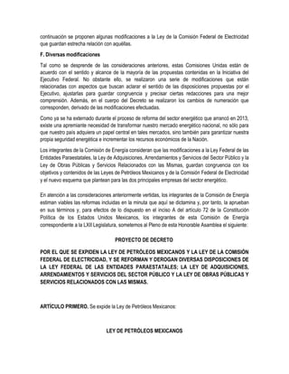 continuación se proponen algunas modificaciones a la Ley de la Comisión Federal de Electricidad
que guardan estrecha relación con aquéllas.
F. Diversas modificaciones
Tal como se desprende de las consideraciones anteriores, estas Comisiones Unidas están de
acuerdo con el sentido y alcance de la mayoría de las propuestas contenidas en la Iniciativa del
Ejecutivo Federal. No obstante ello, se realizaron una serie de modificaciones que están
relacionadas con aspectos que buscan aclarar el sentido de las disposiciones propuestas por el
Ejecutivo, ajustarlas para guardar congruencia y precisar ciertas redacciones para una mejor
comprensión. Además, en el cuerpo del Decreto se realizaron los cambios de numeración que
corresponden, derivado de las modificaciones efectuadas.
Como ya se ha externado durante el proceso de reforma del sector energético que arrancó en 2013,
existe una apremiante necesidad de transformar nuestro mercado energético nacional, no sólo para
que nuestro país adquiera un papel central en tales mercados, sino también para garantizar nuestra
propia seguridad energética e incrementar los recursos económicos de la Nación.
Los integrantes de la Comisión de Energía consideran que las modificaciones a la Ley Federal de las
Entidades Paraestatales, la Ley de Adquisiciones, Arrendamientos y Servicios del Sector Público y la
Ley de Obras Públicas y Servicios Relacionados con las Mismas, guardan congruencia con los
objetivos y contenidos de las Leyes de Petróleos Mexicanos y de la Comisión Federal de Electricidad
y el nuevo esquema que plantean para las dos principales empresas del sector energético.
En atención a las consideraciones anteriormente vertidas, los integrantes de la Comisión de Energía
estiman viables las reformas incluidas en la minuta que aquí se dictamina y, por tanto, la aprueban
en sus términos y, para efectos de lo dispuesto en el inciso A del artículo 72 de la Constitución
Política de los Estados Unidos Mexicanos, los integrantes de esta Comisión de Energía
correspondiente a la LXII Legislatura, sometemos al Pleno de esta Honorable Asamblea el siguiente:
PROYECTO DE DECRETO
POR EL QUE SE EXPIDEN LA LEY DE PETRÓLEOS MEXICANOS Y LA LEY DE LA COMISIÓN
FEDERAL DE ELECTRICIDAD, Y SE REFORMAN Y DEROGAN DIVERSAS DISPOSICIONES DE
LA LEY FEDERAL DE LAS ENTIDADES PARAESTATALES; LA LEY DE ADQUISICIONES,
ARRENDAMIENTOS Y SERVICIOS DEL SECTOR PÚBLICO Y LA LEY DE OBRAS PÚBLICAS Y
SERVICIOS RELACIONADOS CON LAS MISMAS.
ARTÍCULO PRIMERO. Se expide la Ley de Petróleos Mexicanos:
LEY DE PETRÓLEOS MEXICANOS
 