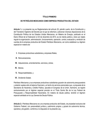 TÍTULO PRIMERO
DE PETRÓLEOS MEXICANOS COMO EMPRESA PRODUCTIVA DEL ESTADO
Artículo 1.- La presente Ley es Reglamentaria del artículo 25, párrafo cuarto, de la Constitución y
del Transitorio Vigésimo del Decreto por el que se reforman y adicionan diversas disposiciones de la
Constitución Política de los Estados Unidos Mexicanos, en Materia de Energía, publicado en el
Diario Oficial de la Federación el 20 de diciembre de 2013, es de interés público y tiene por objeto
regular la organización, administración, funcionamiento, operación, control, evaluación y rendición de
cuentas de la empresa productiva del Estado Petróleos Mexicanos, así como establecer su régimen
especial en materia de:
I. Empresas productivas subsidiarias y empresas filiales;
II. Remuneraciones;
III. Adquisiciones, arrendamientos, servicios y obras;
IV. Bienes;
V. Responsabilidades, y
VI. Dividendo Estatal.
Petróleos Mexicanos y sus empresas productivas subsidiarias gozarán de autonomía presupuestaria
y estarán sujetas sólo al balance financiero y al techo de servicios personales que, a propuesta de la
Secretaría de Hacienda y Crédito Público, apruebe el Congreso de la Unión. Asimismo, se regirán
exclusivamente por el régimen especial previsto en el Título Quinto Bis de la Ley Federal de
Presupuesto y Responsabilidad Hacendaria. En materia de deuda pública, tendrán el régimen
especial señalado en la Ley General de Deuda Pública.
Artículo 2.- Petróleos Mexicanos es una empresa productiva del Estado, de propiedad exclusiva del
Gobierno Federal, con personalidad jurídica y patrimonio propios y gozará de autonomía técnica,
operativa y de gestión, conforme a lo dispuesto en la presente Ley.
 