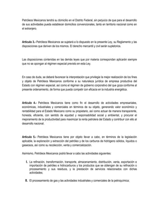 Petróleos Mexicanos tendrá su domicilio en el Distrito Federal, sin perjuicio de que para el desarrollo
de sus actividades pueda establecer domicilios convencionales, tanto en territorio nacional como en
el extranjero.
Artículo 3.- Petróleos Mexicanos se sujetará a lo dispuesto en la presente Ley, su Reglamento y las
disposiciones que deriven de los mismos. El derecho mercantil y civil serán supletorios.
Las disposiciones contenidas en las demás leyes que por materia correspondan aplicarán siempre
que no se opongan al régimen especial previsto en esta Ley.
En caso de duda, se deberá favorecer la interpretación que privilegie la mejor realización de los fines
y objeto de Petróleos Mexicanos conforme a su naturaleza jurídica de empresa productiva del
Estado con régimen especial, así como el régimen de gobierno corporativo del que goza conforme al
presente ordenamiento, de forma que pueda competir con eficacia en la industria energética.
Artículo 4.- Petróleos Mexicanos tiene como fin el desarrollo de actividades empresariales,
económicas, industriales y comerciales en términos de su objeto, generando valor económico y
rentabilidad para el Estado Mexicano como su propietario, así como actuar de manera transparente,
honesta, eficiente, con sentido de equidad y responsabilidad social y ambiental, y procurar el
mejoramiento de la productividad para maximizar la renta petrolera del Estado y contribuir con ello al
desarrollo nacional.
Artículo 5.- Petróleos Mexicanos tiene por objeto llevar a cabo, en términos de la legislación
aplicable, la exploración y extracción del petróleo y de los carburos de hidrógeno sólidos, líquidos o
gaseosos, así como su recolección, venta y comercialización.
Asimismo, Petróleos Mexicanos podrá llevar a cabo las actividades siguientes:
I. La refinación, transformación, transporte, almacenamiento, distribución, venta, exportación e
importación de petróleo e hidrocarburos y los productos que se obtengan de su refinación o
procesamiento y sus residuos, y la prestación de servicios relacionados con dichas
actividades;
II. El procesamiento de gas y las actividades industriales y comerciales de la petroquímica;
 