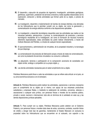III. El desarrollo y ejecución de proyectos de ingeniería, investigación, actividades geológicas,
geofísicas, supervisión, prestación de servicios a terceros y todas aquellas relacionadas con la
exploración, extracción y demás actividades que forman parte de su objeto, a precios de
mercado;
IV. La investigación, desarrollo e implementación de fuentes de energía distintas a las derivadas
de los hidrocarburos que le permitan cumplir con su objeto, así como la generación y
comercialización de energía eléctrica conforme a las disposiciones aplicables;
V. La investigación y desarrollo tecnológicos requeridos para las actividades que realice en las
industrias petrolera, petroquímica y química, la comercialización de productos y servicios
tecnológicos resultantes de la investigación, así como la formación de recursos humanos
altamente especializados; estas actividades las podrá realizar directamente, a través del
Instituto Mexicano del Petróleo, o a través de cualquier tercero especializado;
VI. El aprovechamiento y administración de inmuebles, de la propiedad industrial y la tecnología
de que disponga;
VII. La comercialización de productos de fabricación propia a través de redes de comercialización,
así como la prestación de servicios vinculados a su consumo o utilización;
VIII. La adquisición, tenencia o participación en la composición accionaria de sociedades con
objeto similar, análogo o compatible con su propio objeto, y
IX. Las demás actividades necesarias para el cabal cumplimiento de su objeto.
Petróleos Mexicanos podrá llevar a cabo las actividades a que se refiere este artículo en el país, en
su zona económica exclusiva o en el extranjero.
Artículo 6.- Petróleos Mexicanos podrá realizar las actividades, operaciones o servicios necesarios
para el cumplimiento de su objeto por sí mismo; con apoyo de sus empresas productivas
subsidiarias y empresas filiales, o mediante la celebración de contratos, convenios, alianzas o
asociaciones o cualquier acto jurídico, con personas físicas o morales de los sectores público,
privado o social, nacional o internacional, todo ello en términos de lo señalado en esta Ley y las
demás disposiciones jurídicas aplicables.
Artículo 7.- Para cumplir con su objeto, Petróleos Mexicanos podrá celebrar con el Gobierno
Federal y con personas físicas o morales toda clase de actos, convenios, contratos, suscribir títulos
de crédito y otorgar todo tipo de garantías, manteniendo el Estado Mexicano en exclusiva la
propiedad sobre los hidrocarburos que se encuentren en el subsuelo, con sujeción a las
 