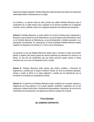 disposiciones legales aplicables. Petróleos Mexicanos estará facultado para realizar las operaciones
relacionadas directa o indirectamente con su objeto.
Los contratos y, en general, todos los actos jurídicos que celebre Petróleos Mexicanos para el
cumplimiento de su objeto podrán incluir cualquiera de los términos permitidos por la legislación
mercantil y común y deberán cumplir con la regulación aplicable en las materias que corresponda.
Artículo 8.- Petróleos Mexicanos no podrá celebrar con terceros Contratos para la Exploración y
Extracción a que se refieren la Ley de Hidrocarburos y la Ley de Ingresos sobre Hidrocarburos, salvo
con la Comisión Nacional de Hidrocarburos, ya sea individualmente o mediante asociación o con
participación de particulares. En consecuencia, en dichas actividades Petróleos Mexicanos deberá
sujetarse a lo dispuesto en los artículos 13 y 14 de la Ley de Hidrocarburos.
Las personas con las que Petróleos Mexicanos celebre actos o contratos en ningún caso tendrán
derecho a registrar como activos propios las reservas petroleras que pertenecen en exclusiva a la
Nación; sin que ello sea impedimento para que dichas personas puedan reportar el interés
económico que, en su caso, les represente el acto o contrato.
Artículo 9.- Petróleos Mexicanos podrá reportar para efectos contables y financieros las
asignaciones y contratos que le otorgue el Gobierno Federal, así como sus beneficios esperados,
siempre y cuando se afirme en la propia asignación o contrato que los hidrocarburos que se
encuentren en el subsuelo son propiedad de la Nación.
Artículo 10.- El patrimonio de Petróleos Mexicanos estará constituido por los bienes, derechos y
obligaciones que haya adquirido o se le hayan asignado, transferido o adjudicado; por los que
adquiera por cualquier título jurídico, ministraciones presupuestarias o donaciones, así como por los
rendimientos de sus operaciones y los ingresos que reciba por cualquier otro concepto.
TÍTULO SEGUNDO
DEL GOBIERNO CORPORATIVO
 