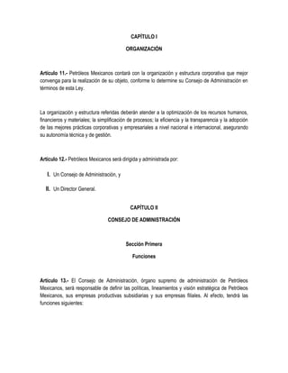 CAPÍTULO I
ORGANIZACIÓN
Artículo 11.- Petróleos Mexicanos contará con la organización y estructura corporativa que mejor
convenga para la realización de su objeto, conforme lo determine su Consejo de Administración en
términos de esta Ley.
La organización y estructura referidas deberán atender a la optimización de los recursos humanos,
financieros y materiales; la simplificación de procesos; la eficiencia y la transparencia y la adopción
de las mejores prácticas corporativas y empresariales a nivel nacional e internacional, asegurando
su autonomía técnica y de gestión.
Artículo 12.- Petróleos Mexicanos será dirigida y administrada por:
I. Un Consejo de Administración, y
II. Un Director General.
CAPÍTULO II
CONSEJO DE ADMINISTRACIÓN
Sección Primera
Funciones
Artículo 13.- El Consejo de Administración, órgano supremo de administración de Petróleos
Mexicanos, será responsable de definir las políticas, lineamientos y visión estratégica de Petróleos
Mexicanos, sus empresas productivas subsidiarias y sus empresas filiales. Al efecto, tendrá las
funciones siguientes:
 