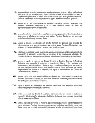 XI. Aprobar políticas generales para cancelar adeudos a cargo de terceros y a favor de Petróleos
Mexicanos y de sus empresas productivas subsidiarias, cuando exista inviabilidad económica
o imposibilidad práctica de su cobro, así como las políticas para el otorgamiento de mutuos,
garantías, préstamos o cualquier tipo de créditos y para la exención de dichas garantías;
XII. Aprobar, en su caso, la constitución de reservas contables de Petróleos Mexicanos, sus
empresas productivas subsidiarias y, en su caso, empresas filiales, así como los
requerimientos de inversión de las mismas;
XIII. Aprobar los criterios y lineamientos para el otorgamiento de pagos extraordinarios, donativos y
donaciones, en efectivo o en especie, que realicen Petróleos Mexicanos, sus empresas
productivas subsidiarias y empresas filiales;
XIV. Aprobar y expedir, a propuesta del Director General, las políticas para el pago de
indemnizaciones y de contraprestaciones que podrán pagar Petróleos Mexicanos o sus
empresas productivas subsidiarias a terceros, para cumplir su objeto;
XV. Establecer las políticas, bases, lineamientos y procedimientos para el desmantelamiento, la
enajenación, la afectación en garantía o el gravamen de las instalaciones industriales de
Petróleos Mexicanos, sus empresas productivas subsidiarias o, en su caso, empresas filiales;
XVI. Aprobar y expedir, a propuesta del Director General, el Estatuto Orgánico de Petróleos
Mexicanos, que contendrá la estructura y organización básicas y las funciones que
correspondan a las distintas áreas y líneas de negocio que integran la empresa, así como los
directivos o empleados que tendrán la representación de la misma y aquellos que podrán
otorgar poderes en nombre de la empresa y las reglas de funcionamiento del Consejo de
Administración y sus comités;
XVII. Aprobar los informes que presente el Director General, así como evaluar anualmente su
actuación tomando en consideración, entre otros elementos, las estrategias contenidas en el
Plan de Negocios de Petróleos Mexicanos;
XVIII. Vigilar y evaluar el desempeño de Petróleos Mexicanos, sus empresas productivas
subsidiarias y empresas filiales y sus directivos;
XIX. Emitir, a propuesta del Comité de Auditoría, los lineamientos en materia de auditoría y
evaluación del desempeño, aplicables a Petróleos Mexicanos, sus empresas productivas
subsidiarias y empresas filiales;
XX. Emitir, a propuesta del Comité de Auditoría, los lineamientos que regulen el sistema de control
interno aplicable a Petróleos Mexicanos, sus empresas productivas subsidiarias y empresas
filiales, mismo que incluirá la administración de riesgos, y vigilar su implementación, con base
 