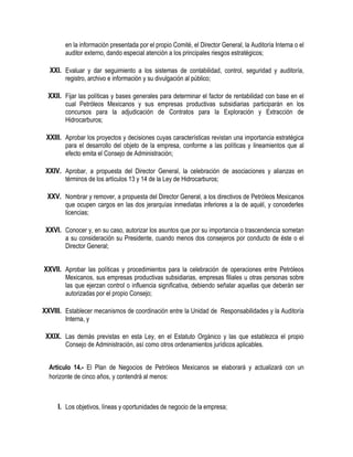 en la información presentada por el propio Comité, el Director General, la Auditoría Interna o el
auditor externo, dando especial atención a los principales riesgos estratégicos;
XXI. Evaluar y dar seguimiento a los sistemas de contabilidad, control, seguridad y auditoría,
registro, archivo e información y su divulgación al público;
XXII. Fijar las políticas y bases generales para determinar el factor de rentabilidad con base en el
cual Petróleos Mexicanos y sus empresas productivas subsidiarias participarán en los
concursos para la adjudicación de Contratos para la Exploración y Extracción de
Hidrocarburos;
XXIII. Aprobar los proyectos y decisiones cuyas características revistan una importancia estratégica
para el desarrollo del objeto de la empresa, conforme a las políticas y lineamientos que al
efecto emita el Consejo de Administración;
XXIV. Aprobar, a propuesta del Director General, la celebración de asociaciones y alianzas en
términos de los artículos 13 y 14 de la Ley de Hidrocarburos;
XXV. Nombrar y remover, a propuesta del Director General, a los directivos de Petróleos Mexicanos
que ocupen cargos en las dos jerarquías inmediatas inferiores a la de aquél, y concederles
licencias;
XXVI. Conocer y, en su caso, autorizar los asuntos que por su importancia o trascendencia sometan
a su consideración su Presidente, cuando menos dos consejeros por conducto de éste o el
Director General;
XXVII. Aprobar las políticas y procedimientos para la celebración de operaciones entre Petróleos
Mexicanos, sus empresas productivas subsidiarias, empresas filiales u otras personas sobre
las que ejerzan control o influencia significativa, debiendo señalar aquellas que deberán ser
autorizadas por el propio Consejo;
XXVIII. Establecer mecanismos de coordinación entre la Unidad de Responsabilidades y la Auditoría
Interna, y
XXIX. Las demás previstas en esta Ley, en el Estatuto Orgánico y las que establezca el propio
Consejo de Administración, así como otros ordenamientos jurídicos aplicables.
Artículo 14.- El Plan de Negocios de Petróleos Mexicanos se elaborará y actualizará con un
horizonte de cinco años, y contendrá al menos:
I. Los objetivos, líneas y oportunidades de negocio de la empresa;
 