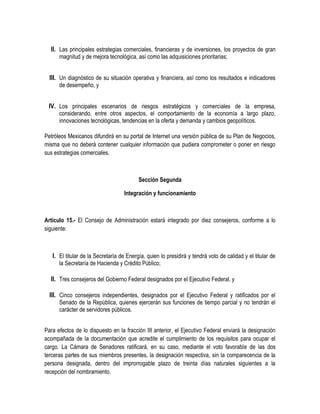 II. Las principales estrategias comerciales, financieras y de inversiones, los proyectos de gran
magnitud y de mejora tecnológica, así como las adquisiciones prioritarias;
III. Un diagnóstico de su situación operativa y financiera, así como los resultados e indicadores
de desempeño, y
IV. Los principales escenarios de riesgos estratégicos y comerciales de la empresa,
considerando, entre otros aspectos, el comportamiento de la economía a largo plazo,
innovaciones tecnológicas, tendencias en la oferta y demanda y cambios geopolíticos.
Petróleos Mexicanos difundirá en su portal de Internet una versión pública de su Plan de Negocios,
misma que no deberá contener cualquier información que pudiera comprometer o poner en riesgo
sus estrategias comerciales.
Sección Segunda
Integración y funcionamiento
Artículo 15.- El Consejo de Administración estará integrado por diez consejeros, conforme a lo
siguiente:
I. El titular de la Secretaría de Energía, quien lo presidirá y tendrá voto de calidad y el titular de
la Secretaría de Hacienda y Crédito Público;
II. Tres consejeros del Gobierno Federal designados por el Ejecutivo Federal, y
III. Cinco consejeros independientes, designados por el Ejecutivo Federal y ratificados por el
Senado de la República, quienes ejercerán sus funciones de tiempo parcial y no tendrán el
carácter de servidores públicos.
Para efectos de lo dispuesto en la fracción III anterior, el Ejecutivo Federal enviará la designación
acompañada de la documentación que acredite el cumplimiento de los requisitos para ocupar el
cargo. La Cámara de Senadores ratificará, en su caso, mediante el voto favorable de las dos
terceras partes de sus miembros presentes, la designación respectiva, sin la comparecencia de la
persona designada, dentro del improrrogable plazo de treinta días naturales siguientes a la
recepción del nombramiento.
 