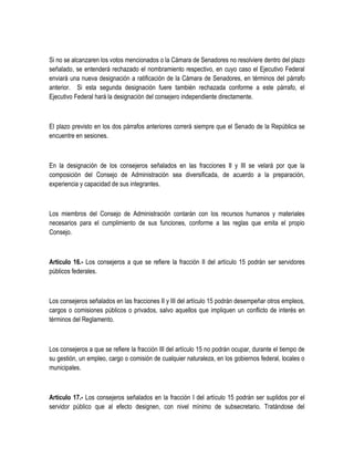 Si no se alcanzaren los votos mencionados o la Cámara de Senadores no resolviere dentro del plazo
señalado, se entenderá rechazado el nombramiento respectivo, en cuyo caso el Ejecutivo Federal
enviará una nueva designación a ratificación de la Cámara de Senadores, en términos del párrafo
anterior. Si esta segunda designación fuere también rechazada conforme a este párrafo, el
Ejecutivo Federal hará la designación del consejero independiente directamente.
El plazo previsto en los dos párrafos anteriores correrá siempre que el Senado de la República se
encuentre en sesiones.
En la designación de los consejeros señalados en las fracciones II y III se velará por que la
composición del Consejo de Administración sea diversificada, de acuerdo a la preparación,
experiencia y capacidad de sus integrantes.
Los miembros del Consejo de Administración contarán con los recursos humanos y materiales
necesarios para el cumplimiento de sus funciones, conforme a las reglas que emita el propio
Consejo.
Artículo 16.- Los consejeros a que se refiere la fracción II del artículo 15 podrán ser servidores
públicos federales.
Los consejeros señalados en las fracciones II y III del artículo 15 podrán desempeñar otros empleos,
cargos o comisiones públicos o privados, salvo aquellos que impliquen un conflicto de interés en
términos del Reglamento.
Los consejeros a que se refiere la fracción III del artículo 15 no podrán ocupar, durante el tiempo de
su gestión, un empleo, cargo o comisión de cualquier naturaleza, en los gobiernos federal, locales o
municipales.
Artículo 17.- Los consejeros señalados en la fracción I del artículo 15 podrán ser suplidos por el
servidor público que al efecto designen, con nivel mínimo de subsecretario. Tratándose del
 