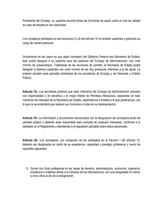 Presidente del Consejo, su suplente asumirá todas las funciones de aquél, salvo el voto de calidad
en caso de empate en las votaciones.
Los consejeros señalados en las fracciones II y III del artículo 15 no tendrán suplentes y ejercerán su
cargo de manera personal.
Únicamente en los casos en que algún consejero del Gobierno Federal sea Secretario de Estado,
éste podrá designar a su suplente para las sesiones del Consejo de Administración, con nivel
mínimo de subsecretario. Tratándose de las reuniones de comités, el Secretario de Estado podrá
designar a distintos suplentes con nivel mínimo de las dos jerarquías inferiores a la de aquél. Lo
anterior también será aplicable tratándose de los secretarios de Energía y de Hacienda y Crédito
Público.
Artículo 18.- Los servidores públicos que sean miembros del Consejo de Administración actuarán
con imparcialidad y en beneficio y el mejor interés de Petróleos Mexicanos, separando en todo
momento los intereses de la Secretaría de Estado, dependencia o entidad a la que pertenezcan, por
lo que no se entenderá que realizan sus funciones o votan en su representación.
Artículo 19.- La información y documentos relacionados con la designación de consejeros serán de
carácter público y deberán estar disponibles para consulta de cualquier interesado, conforme a lo
señalado en el Reglamento y atendiendo a la regulación aplicable sobre datos personales.
Artículo 20.- Los consejeros, con excepción de los señalados en la fracción I del artículo 15,
deberán ser designados en razón de su experiencia, capacidad y prestigio profesional y reunir los
requisitos siguientes:
I. Contar con título profesional en las áreas de derecho, administración, economía, ingeniería,
contaduría o materias afines a la industria de los hidrocarburos, con una antigüedad no menor
a cinco años al día de la designación;
 