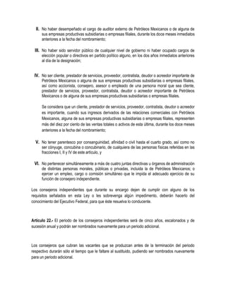 II. No haber desempeñado el cargo de auditor externo de Petróleos Mexicanos o de alguna de
sus empresas productivas subsidiarias o empresas filiales, durante los doce meses inmediatos
anteriores a la fecha del nombramiento;
III. No haber sido servidor público de cualquier nivel de gobierno ni haber ocupado cargos de
elección popular o directivos en partido político alguno, en los dos años inmediatos anteriores
al día de la designación;
IV. No ser cliente, prestador de servicios, proveedor, contratista, deudor o acreedor importante de
Petróleos Mexicanos o alguna de sus empresas productivas subsidiarias o empresas filiales,
así como accionista, consejero, asesor o empleado de una persona moral que sea cliente,
prestador de servicios, proveedor, contratista, deudor o acreedor importante de Petróleos
Mexicanos o de alguna de sus empresas productivas subsidiarias o empresas filiales.
Se considera que un cliente, prestador de servicios, proveedor, contratista, deudor o acreedor
es importante, cuando sus ingresos derivados de las relaciones comerciales con Petróleos
Mexicanos, alguna de sus empresas productivas subsidiarias o empresas filiales, representen
más del diez por ciento de las ventas totales o activos de esta última, durante los doce meses
anteriores a la fecha del nombramiento;
V. No tener parentesco por consanguinidad, afinidad o civil hasta el cuarto grado, así como no
ser cónyuge, concubina o concubinario, de cualquiera de las personas físicas referidas en las
fracciones I, II y IV de este artículo, y
VI. No pertenecer simultáneamente a más de cuatro juntas directivas u órganos de administración
de distintas personas morales, públicas o privadas, incluida la de Petróleos Mexicanos; o
ejercer un empleo, cargo o comisión simultáneo que le impida el adecuado ejercicio de su
función de consejero independiente.
Los consejeros independientes que durante su encargo dejen de cumplir con alguno de los
requisitos señalados en esta Ley o les sobrevenga algún impedimento, deberán hacerlo del
conocimiento del Ejecutivo Federal, para que éste resuelva lo conducente.
Artículo 22.- El periodo de los consejeros independientes será de cinco años, escalonados y de
sucesión anual y podrán ser nombrados nuevamente para un periodo adicional.
Los consejeros que cubran las vacantes que se produzcan antes de la terminación del periodo
respectivo durarán sólo el tiempo que le faltare al sustituido, pudiendo ser nombrados nuevamente
para un periodo adicional.
 