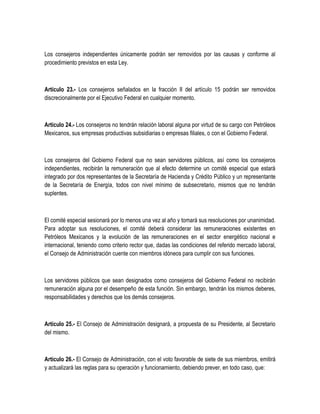 Los consejeros independientes únicamente podrán ser removidos por las causas y conforme al
procedimiento previstos en esta Ley.
Artículo 23.- Los consejeros señalados en la fracción II del artículo 15 podrán ser removidos
discrecionalmente por el Ejecutivo Federal en cualquier momento.
Artículo 24.- Los consejeros no tendrán relación laboral alguna por virtud de su cargo con Petróleos
Mexicanos, sus empresas productivas subsidiarias o empresas filiales, o con el Gobierno Federal.
Los consejeros del Gobierno Federal que no sean servidores públicos, así como los consejeros
independientes, recibirán la remuneración que al efecto determine un comité especial que estará
integrado por dos representantes de la Secretaría de Hacienda y Crédito Público y un representante
de la Secretaría de Energía, todos con nivel mínimo de subsecretario, mismos que no tendrán
suplentes.
El comité especial sesionará por lo menos una vez al año y tomará sus resoluciones por unanimidad.
Para adoptar sus resoluciones, el comité deberá considerar las remuneraciones existentes en
Petróleos Mexicanos y la evolución de las remuneraciones en el sector energético nacional e
internacional, teniendo como criterio rector que, dadas las condiciones del referido mercado laboral,
el Consejo de Administración cuente con miembros idóneos para cumplir con sus funciones.
Los servidores públicos que sean designados como consejeros del Gobierno Federal no recibirán
remuneración alguna por el desempeño de esta función. Sin embargo, tendrán los mismos deberes,
responsabilidades y derechos que los demás consejeros.
Artículo 25.- El Consejo de Administración designará, a propuesta de su Presidente, al Secretario
del mismo.
Artículo 26.- El Consejo de Administración, con el voto favorable de siete de sus miembros, emitirá
y actualizará las reglas para su operación y funcionamiento, debiendo prever, en todo caso, que:
 