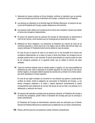I. Sesionará de manera ordinaria en forma trimestral, conforme al calendario que se acuerde,
previa convocatoria que formule el Secretario del Consejo, a indicación de su Presidente;
II. Las sesiones se celebrarán en el domicilio legal de Petróleos Mexicanos, sin perjuicio de que,
a juicio del Presidente del Consejo, puedan celebrarse en otro domicilio;
III. Las sesiones serán válidas con la presencia de al menos seis consejeros, siempre que asistan
al menos dos consejeros independientes;
IV. El quórum de asistencia para las sesiones del Consejo de Administración se determinará al
inicio de las mismas y será necesario que se mantenga para el desarrollo de la sesión;
V. Deliberará en forma colegiada y sus decisiones se adoptarán por mayoría de votos de los
miembros presentes, a menos que la ley o las reglas a que se refiere este artículo exijan una
mayoría calificada. El Presidente tendrá voto de calidad en caso de empate.
En caso de que la mayoría de votos no se alcance con el voto favorable de al menos dos
consejeros independientes, en un plazo no mayor a veinte días hábiles, los consejeros que se
opongan podrán emitir su voto razonado. El asunto será decidido por mayoría simple de votos
de los consejeros presentes en la siguiente sesión que se celebre al término del plazo
señalado;
VI. Todos los miembros deberán votar en sentido positivo o negativo, sin que haya posibilidad de
abstenerse de votar, salvo lo dispuesto en el párrafo siguiente. En caso de que el voto sea en
sentido negativo, el consejero deberá expresar las razones de su emisión en la misma sesión,
que serán asentadas en el acta respectiva.
En caso de que algún consejero se encuentre en una situación que genere o pueda generar
conflicto de interés, tendrá la obligación de comunicarlo al Presidente del Consejo y a los
demás consejeros asistentes a la sesión y deberá abandonar temporalmente la sesión
correspondiente para abstenerse de conocer del asunto de que se trate y de participar en la
deliberación y resolución del mismo;
VII. Sin perjuicio del calendario acordado para las sesiones ordinarias, el Presidente del Consejo o
al menos dos consejeros, podrán instruir al Secretario del Consejo para que se convoque a
sesión extraordinaria.
El Presidente del Consejo de Administración resolverá sobre las solicitudes que el Director
General de Petróleos Mexicanos le presente para la celebración de una sesión extraordinaria;
VIII. Plazos y términos para las convocatorias a sesión ordinaria y extraordinaria;
 