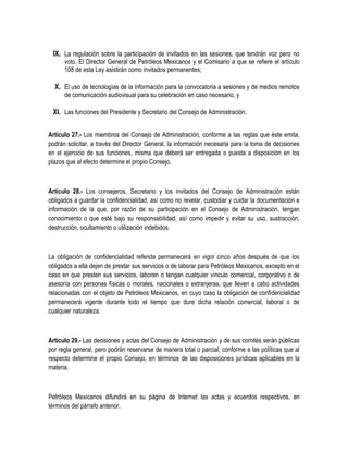 IX. La regulación sobre la participación de invitados en las sesiones, que tendrán voz pero no
voto. El Director General de Petróleos Mexicanos y el Comisario a que se refiere el artículo
108 de esta Ley asistirán como invitados permanentes;
X. El uso de tecnologías de la información para la convocatoria a sesiones y de medios remotos
de comunicación audiovisual para su celebración en caso necesario, y
XI. Las funciones del Presidente y Secretario del Consejo de Administración.
Artículo 27.- Los miembros del Consejo de Administración, conforme a las reglas que éste emita,
podrán solicitar, a través del Director General, la información necesaria para la toma de decisiones
en el ejercicio de sus funciones, misma que deberá ser entregada o puesta a disposición en los
plazos que al efecto determine el propio Consejo.
Artículo 28.- Los consejeros, Secretario y los invitados del Consejo de Administración están
obligados a guardar la confidencialidad, así como no revelar, custodiar y cuidar la documentación e
información de la que, por razón de su participación en el Consejo de Administración, tengan
conocimiento o que esté bajo su responsabilidad, así como impedir y evitar su uso, sustracción,
destrucción, ocultamiento o utilización indebidos.
La obligación de confidencialidad referida permanecerá en vigor cinco años después de que los
obligados a ella dejen de prestar sus servicios o de laborar para Petróleos Mexicanos, excepto en el
caso en que presten sus servicios, laboren o tengan cualquier vínculo comercial, corporativo o de
asesoría con personas físicas o morales, nacionales o extranjeras, que lleven a cabo actividades
relacionadas con el objeto de Petróleos Mexicanos, en cuyo caso la obligación de confidencialidad
permanecerá vigente durante todo el tiempo que dure dicha relación comercial, laboral o de
cualquier naturaleza.
Artículo 29.- Las decisiones y actas del Consejo de Administración y de sus comités serán públicas
por regla general, pero podrán reservarse de manera total o parcial, conforme a las políticas que al
respecto determine el propio Consejo, en términos de las disposiciones jurídicas aplicables en la
materia.
Petróleos Mexicanos difundirá en su página de Internet las actas y acuerdos respectivos, en
términos del párrafo anterior.
 