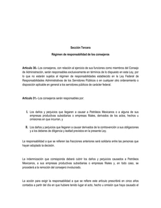 Sección Tercera
Régimen de responsabilidad de los consejeros
Artículo 30.- Los consejeros, con relación al ejercicio de sus funciones como miembros del Consejo
de Administración, serán responsables exclusivamente en términos de lo dispuesto en esta Ley, por
lo que no estarán sujetos al régimen de responsabilidades establecido en la Ley Federal de
Responsabilidades Administrativas de los Servidores Públicos o en cualquier otro ordenamiento o
disposición aplicable en general a los servidores públicos de carácter federal.
Artículo 31.- Los consejeros serán responsables por:
I. Los daños y perjuicios que llegaren a causar a Petróleos Mexicanos o a alguna de sus
empresas productivas subsidiarias o empresas filiales, derivados de los actos, hechos u
omisiones en que incurran, y
II. Los daños y perjuicios que llegaren a causar derivados de la contravención a sus obligaciones
y a los deberes de diligencia y lealtad previstos en la presente Ley.
La responsabilidad a que se refieren las fracciones anteriores será solidaria entre las personas que
hayan adoptado la decisión.
La indemnización que corresponda deberá cubrir los daños y perjuicios causados a Petróleos
Mexicanos, a sus empresas productivas subsidiarias o empresas filiales y, en todo caso, se
procederá a la remoción del consejero involucrado.
La acción para exigir la responsabilidad a que se refiere este artículo prescribirá en cinco años
contados a partir del día en que hubiere tenido lugar el acto, hecho u omisión que haya causado el
 