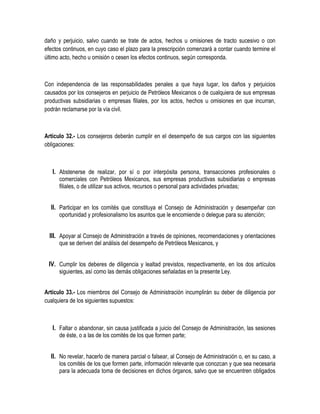 daño y perjuicio, salvo cuando se trate de actos, hechos u omisiones de tracto sucesivo o con
efectos continuos, en cuyo caso el plazo para la prescripción comenzará a contar cuando termine el
último acto, hecho u omisión o cesen los efectos continuos, según corresponda.
Con independencia de las responsabilidades penales a que haya lugar, los daños y perjuicios
causados por los consejeros en perjuicio de Petróleos Mexicanos o de cualquiera de sus empresas
productivas subsidiarias o empresas filiales, por los actos, hechos u omisiones en que incurran,
podrán reclamarse por la vía civil.
Artículo 32.- Los consejeros deberán cumplir en el desempeño de sus cargos con las siguientes
obligaciones:
I. Abstenerse de realizar, por sí o por interpósita persona, transacciones profesionales o
comerciales con Petróleos Mexicanos, sus empresas productivas subsidiarias o empresas
filiales, o de utilizar sus activos, recursos o personal para actividades privadas;
II. Participar en los comités que constituya el Consejo de Administración y desempeñar con
oportunidad y profesionalismo los asuntos que le encomiende o delegue para su atención;
III. Apoyar al Consejo de Administración a través de opiniones, recomendaciones y orientaciones
que se deriven del análisis del desempeño de Petróleos Mexicanos, y
IV. Cumplir los deberes de diligencia y lealtad previstos, respectivamente, en los dos artículos
siguientes, así como las demás obligaciones señaladas en la presente Ley.
Artículo 33.- Los miembros del Consejo de Administración incumplirán su deber de diligencia por
cualquiera de los siguientes supuestos:
I. Faltar o abandonar, sin causa justificada a juicio del Consejo de Administración, las sesiones
de éste, o a las de los comités de los que formen parte;
II. No revelar, hacerlo de manera parcial o falsear, al Consejo de Administración o, en su caso, a
los comités de los que formen parte, información relevante que conozcan y que sea necesaria
para la adecuada toma de decisiones en dichos órganos, salvo que se encuentren obligados
 