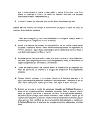 legal o contractualmente a guardar confidencialidad o reserva de la misma y que dicha
reserva no constituya un conflicto de interés con Petróleos Mexicanos, sus empresas
productivas subsidiarias o empresas filiales, y
III. Incumplir los deberes que les impone esta Ley o las demás disposiciones aplicables.
Artículo 34.- Los miembros del Consejo de Administración incumplirán su deber de lealtad en
cualquiera de los siguientes supuestos:
I. Cuando, sin causa legítima, por virtud de sus funciones como consejeros, obtengan beneficios
económicos para sí o los procuren en favor de terceros;
II. Asistan a las sesiones del Consejo de Administración o de sus comités cuando deban
excusarse, o voten en las mismas o tomen determinaciones relacionadas con el patrimonio de
Petróleos Mexicanos o alguna de sus empresas productivas subsidiarias o empresas filiales, a
pesar de la existencia de un conflicto de interés;
III. Aprovechen para sí o aprueben en favor de terceros, el uso o goce de los bienes de Petróleos
Mexicanos, de sus empresas productivas subsidiarias y empresas filiales, en contravención de
las políticas aprobadas por el Consejo de Administración;
IV. Utilicen, en beneficio propio o de cualquier tercero, la información de que dispongan con
motivo del ejercicio de sus funciones o la divulguen en contravención a las disposiciones
aplicables;
V. Generen, difundan, publiquen o proporcionen información de Petróleos Mexicanos o de
alguna de sus empresas productivas subsidiarias o empresas filiales, a sabiendas de que es
falsa o induce a error; o bien ordenen que se lleve a cabo alguna de dichas conductas;
VI. Ordenen que se omita el registro de operaciones efectuadas por Petróleos Mexicanos o
alguna de sus empresas productivas subsidiarias o empresas filiales, o alteren u ordenen
alterar los registros para ocultar la verdadera naturaleza de las operaciones celebradas,
afectando cualquier concepto de los estados financieros; o bien ordenen o acepten que se
inscriban datos falsos en la contabilidad correspondiente o realicen intencionalmente cualquier
acto u operación ilícita o prohibida que genere un quebranto, daño o perjuicio en el patrimonio
de Petróleos Mexicanos o de alguna de sus empresas productivas subsidiarias o empresas
filiales;
 