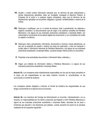 VII. Oculten u omitan revelar información relevante que, en términos de este ordenamiento y
demás disposiciones aplicables, deba ser divulgada, entregada al Ejecutivo Federal, al
Congreso de la Unión o a cualquier órgano competente, salvo que en términos de las
disposiciones aplicables se encuentren obligados a guardar confidencialidad o reserva de la
misma;
VIII. Destruyan o modifiquen, por sí o a través de terceros, total o parcialmente, los sistemas o
registros contables o la documentación que dé origen a los asientos contables de Petróleos
Mexicanos o de alguna de sus empresas productivas subsidiarias o empresas filiales, con
anterioridad al vencimiento de los plazos legales de conservación y con el propósito de ocultar
su registro o evidencia;
IX. Destruyan, total o parcialmente, información, documentos o archivos, incluso electrónicos, ya
sea con el propósito de impedir u obstruir los actos de supervisión, o bien de manipular u
ocultar datos o información relevante de Petróleos Mexicanos o de alguna de sus empresas
productivas subsidiarias o empresas filiales, a quienes tengan interés jurídico en conocerlos;
X. Presenten a las autoridades documentos o información falsa o alterada, y
XI. Hagan uso indebido de información relativa a Petróleos Mexicanos o a alguna de sus
empresas productivas subsidiarias o empresas filiales.
Artículo 35.- Los consejeros serán solidariamente responsables con los que les hayan precedido en
el cargo, por las irregularidades en que éstos hubieren incurrido si, conociéndolas, no las
comunicaren al Comité de Auditoría.
Los consejeros estarán obligados a informar al Comité de Auditoría las irregularidades de que
tengan conocimiento en el ejercicio de sus funciones.
Artículo 36.- Los miembros del Consejo de Administración no incurrirán, individualmente o en su
conjunto, en responsabilidad por los daños o perjuicios que llegaren a sufrir Petróleos Mexicanos o
alguna de sus empresas productivas subsidiarias o empresas filiales, derivados de los actos u
omisiones que ejecuten o las decisiones que adopten, cuando actuando de buena fe se actualice
cualquiera de los supuestos siguientes:
 