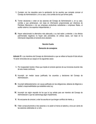 I. Cumplan con los requisitos para la aprobación de los asuntos que competa conocer al
Consejo de Administración o, en su caso, a los comités de los que formen parte;
II. Tomen decisiones o voten en las sesiones del Consejo de Administración o, en su caso,
comités a que pertenezcan, con base en información proporcionada por directivos de
Petróleos Mexicanos o de sus empresas productivas subsidiarias o empresas filiales, el
auditor externo o los expertos independientes, o
III. Hayan seleccionado la alternativa más adecuada, a su leal saber y entender, o los efectos
patrimoniales negativos no hayan sido previsibles; en ambos casos, con base en la
información disponible al momento de la decisión.
Sección Cuarta
Remoción de consejeros
Artículo 37.- Los miembros del Consejo de Administración a que se refiere la fracción III del artículo
15 serán removidos de sus cargos en los siguientes casos:
I. Por incapacidad mental o física que impida el correcto ejercicio de sus funciones durante más
de seis meses continuos;
II. Incumplir, sin mediar causa justificada, los acuerdos y decisiones del Consejo de
Administración;
III. Incumplir deliberadamente o sin causa justificada con las obligaciones, deberes de diligencia o
lealtad o responsabilidades que establece esta Ley;
IV. Incumplir con algún requisito de los que la Ley señala para ser miembro del Consejo de
Administración o que les sobrevenga algún impedimento;
V. No excusarse de conocer y votar los asuntos en que tengan conflicto de interés, y
VI. Faltar consecutivamente a tres sesiones o no asistir al menos al setenta y cinco por ciento de
las sesiones celebradas en un año.
 